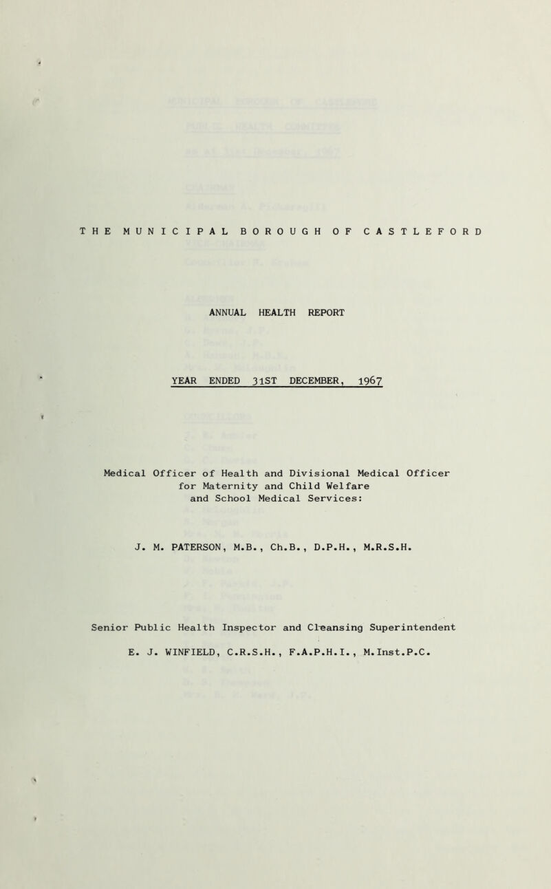 ANNUAL HEALTH REPORT YEAR ENDED 31ST DECEMBER, 196? Medical Officer of Health and Divisional Medical Officer for Maternity and Child Welfare and School Medical Services: J. M. PATERSON, M.B., Ch.B., D.P.H., M.R.S.H. Senior Public Health Inspector and Cl-eansing Superintendent