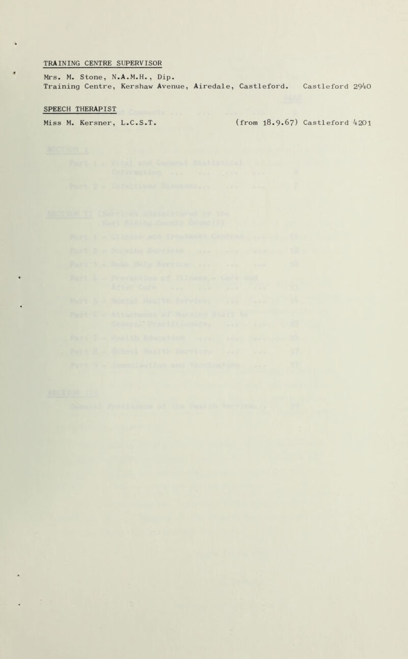 TRAINING CENTRE SUPERVISOR Mrs. M. Stone, N.A.M.H., Dip. Training Centre, Kershaw Avenue, Airedale, Castleford. Castleford 29^0 SPEECH THERAPIST Miss M. Kersner L.C.S.T (from 18.9*67) Castleford 4201