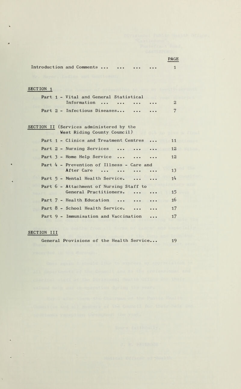 PAGE Introduction and Comments ... SECTION 1 Vital and General Statistical Information ... ... ... Part 1 Part 2 - Infectious Diseases... SECTION II (Services administered by the West Riding County Council) Part 1 - Clinics and Treatment Centres • • • 11 Part 2 - Nursing Services ... ... • • • 12 Part 3 - Home Help Service ... ... • • • 12 Part 4 - Prevention of Illness - Care and After Care ••• ••• ••• ••• 13 Part 5 - Mental Health Service. ... l4 Part 6 - Attachment of Nursing Staff to General Practitioners. ... 15 Part 7 - Health Education ... ... • • • l6 Part 8 - School Health Service. ... • • • 17 Part 9 - Immunisation and Vaccination • • • 17 SECTION III General Provisions of the Health Service... 19