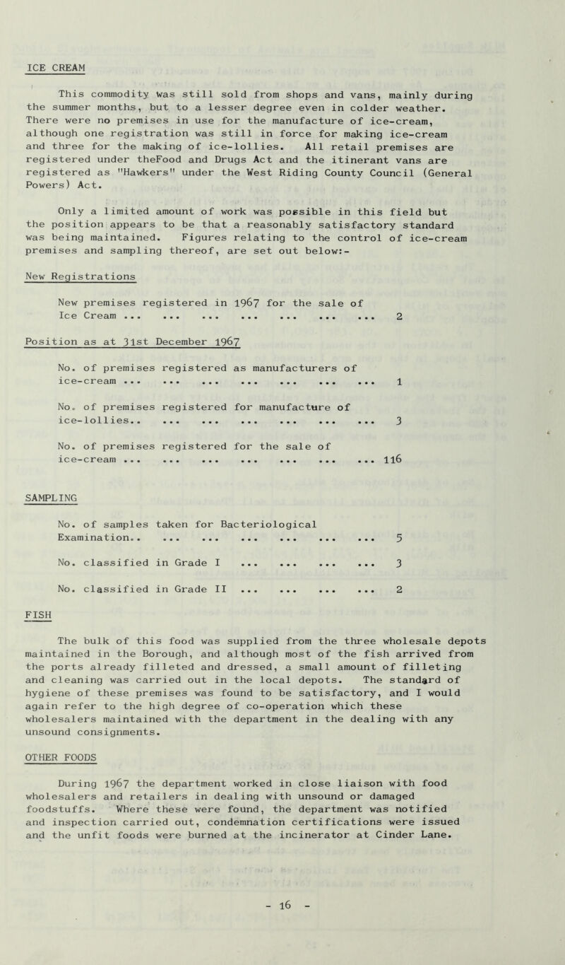 ICE CREAM I This commodity Was still sold from shops and vans, mainly during the summer months, but to a lesser degree even in colder weather. There were no premises in use for the manufacture of ice-cream, although one registration was still in force for making ice-cream and three for the making of ice-lollies. All retail premises are registered under theFood and Drugs Act and the itinerant vans are registered as Hawkers under the West Riding County Council (General Powers) Act. Only a limited amount of work was possible in this field but the position appears to be that a reasonably satisfactory standard was being maintained. Figures relating to the control of ice-cream premises and sampling thereof, are set out below:- New Registrations New premises registered in 196? for the sale of Ice Cream ... ... ... ... ... ... ... 2 Position as at 31st December 1967 No. of premises registered as manufacturers of 100~c]r'03.ni ••• ••• ••• ••• ••• ••• 1 No. of premises registered for manufacture of ice—lollxes.. ... ... ... ... ... ... 3 No. of premises registered for the sale of ice—cream ... ... ... ... ... ... ... II6 SAMPLING No. of samples taken for Bacteriological Examination.. ... ... ... ... ... ... 5 No. classified in Grade I ... ... ... ... 3 No. classified in Grade II ... ... ... ... 2 FISH The bulk of this food was supplied from the three wholesale depots maintained in the Borough, and although most of the fish arrived from the ports already filleted and dressed, a small amount of filleting and cleaning was carried out in the local depots. The standard of hygiene of these premises was found to be satisfactory, and I would again refer to the high degree of co-operation which these wholesalers maintained with the department in the dealing with any unsound consignments. OTHER FOODS During 19^7 the department worked in close liaison with food wholesalers and retailers in dealing with unsound or damaged foodstuffs. Where these were found, the department was notified and inspection carried out, condemnation certifications were issued and the unfit foods were burned at the incinerator at Cinder Lane.