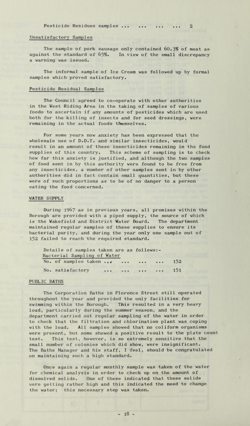 Pesticide Residues samples .. 2 Unsatisfactory Samples The sample of pork sausage only contained 60.3% of meat as against the standard of 65%. In view of the small discrepancy a warning was issued. The informal sample of Ice Cream was followed up by formal samples which proved satisfactory. Pesticide Residual Samples The Council agreed to co-operate with other authorities in the West Riding Area in the taking of samples of various foods to ascertain if any amounts of pesticides which are used both for the killing of insects and for seed dressings, were remaining in the actual foods themselves. For some years now anxiety has been expressed that the wholesale use of D.D.T. and similar insecticides, would result in an amount of these insecticides remaining in the food supplies of this country. This scheme of sampling is to check how far this anxiety is justified, and although the two samples of food sent in by this authority were found to be free from any insecticides, a number of other samples sent in by other authorities did in fact contain small quantities, but these were of such proportions as to be of no danger to a person eating the food concerned. WATER SUPPLY During 196? as in previous years, all premises within the Borough are provided with a piped supply, the source of which is the Wakefield and District Water Board. The department maintained regular samples of these supplies to ensure its bacterial purity, and during the year only one sample out of 152 failed to reach the required standard. Details of samples taken are as follows Bacterial Sampling of Water No. of samples taken ... ... ... 152 No. satisfactory ... ... ... ... 15I PUBLIC BATHS The Corporation Baths in Florence Street still operated throughout the year and provided the only facilities for swimming within the Borough. This resulted in a very heavy load, particularly during the summer season, and the department carried out regular sampling of the water in order to check that the filtration and chlorination plant was coping with the load. All samples showed that no coliform organisms were present, but some showed a positive result to the plate count test. This test, however, is so extremely sensitive that the small number of colonies which did show, were insignificant. The Baths Manager and his staff, I feel, should be congratulated on maintaining such a high standard. Once again a regular monthly sample was taken of the water for chemical analysis in order to check up on the amount of dissolved solids. One of these indicated that these solids were getting rather high and this indicated the need to change the water; this necessary step was taken.