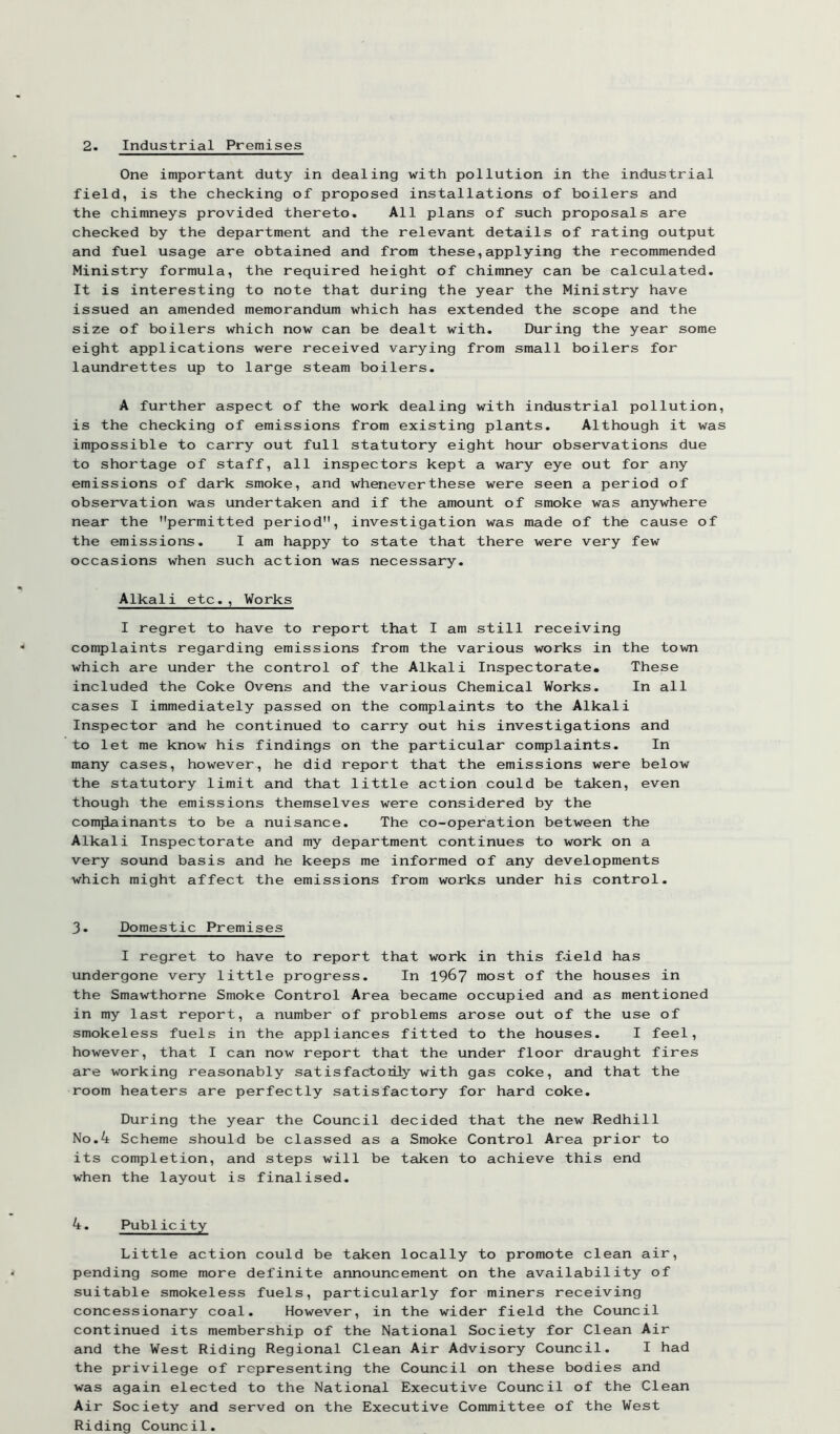 One important duty in dealing with pollution in the industrial field, is the checking of proposed installations of boilers and the chimneys provided thereto. All plans of such proposals are checked by the department and the relevant details of rating output and fuel usage are obtained and from these,applying the recommended Ministry formula, the required height of chimney can be calculated. It is interesting to note that during the year the Ministry have issued an amended memorandum which has extended the scope and the size of boilers which now can be dealt with. During the year some eight applications were received varying from small boilers for laundrettes up to large steam boilers. A further aspect of the work dealing with industrial pollution, is the checking of emissions from existing plants. Although it was impossible to carry out full statutory eight hour observations due to shortage of staff, all inspectors kept a wary eye out for any emissions of dark smoke, and whenever these were seen a period of observation was undertaken and if the amount of smoke was anywhere near the permitted period, investigation was made of the cause of the emissions. I am happy to state that there were very few occasions when such action was necessary. Alkali etc., Works I regret to have to report that I am still receiving complaints regarding emissions from the various works in the town which are under the control of the Alkali Inspectorate. These included the Coke Ovens and the various Chemical Works. In all cases I immediately passed on the complaints to the Alkali Inspector and he continued to carry out his investigations and to let me know his findings on the particular complaints. In many cases, however, he did report that the emissions were below the statutory limit and that little action could be taken, even though the emissions themselves were considered by the comjiainants to be a nuisance. The co-operation between the Alkali Inspectorate and my department continues to work on a very sound basis and he keeps me informed of any developments which might affect the emissions from works under his control. 3. Domestic Premises I regret to have to report that work in this f-ield has undergone very little progress. In 196? most of the houses in the Smawthorne Smoke Control Area became occupied and as mentioned in my last report, a number of problems arose out of the use of smokeless fuels in the appliances fitted to the houses. I feel, however, that I can now report that the under floor draught fires are working reasonably satisfactorily with gas coke, and that the room heaters are perfectly satisfactory for hard coke. During the year the Council decided that the new Redhill No.4 Scheme should be classed as a Smoke Control Area prior to its completion, and steps will be taken to achieve this end when the layout is finalised. 4. Publicity Little action could be taken locally to promote clean air, pending some more definite announcement on the availability of suitable smokeless fuels, particularly for miners receiving concessionary coal. However, in the wider field the Council continued its membership of the National Society for Clean Air and the West Riding Regional Clean Air Advisory Council. I had the privilege of representing the Council on these bodies and was again elected to the National Executive Council of the Clean Air Society and served on the Executive Committee of the West Riding Council.