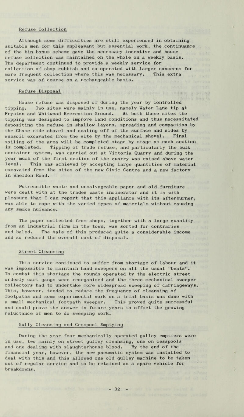 Refuse Collection Although some difficulties are still experienced in obtaining suitable men for this unpleasant but essential work, the continuance of the bin bonus scheme gave the necessary incentive and house refuse collection was maintained on the whole on a weekly basis. The department continued to provide a weekly service for collection of shop rubbish and co-operated with larger concerns for more frequent collection where this was necessary. This extra service was of course on a rechargeable basis. Refuse Disposal i House refuse was disposed of during the year by controlled tipping. Two sites were mainly in use, namely Water Lane tip at Fryston and Whitwood Recreation Ground. At both these sites the tipping was designed to improve land conditions and thus necessitated depositing the refuse in shallow layers, spreading and compaction by the Chase side shovel and sealing off of the surface and sides by subsoil excavated from the site by the mechanical shovel. Final soiling of the area will be completed stage by stage as each section is completed. Tipping of trade refuse, and particularly the bulk container system, was carried out at Victoria Quarry and during the year much of the first section of the quarry was raised above water level. This was achieved by accepting large quantities of material excavated from the sites of the new Civic Centre and a new factory in Wheldon Road. Putrescible waste and unsalvageable paper and old furniture were dealt with at the trades waste incinerator and it is with pleasure that I can report that this appliance with its afterburner, was able to cope with the varied types of materials without causing any smoke nuisance. The paper collected from shops, together with a large quantity from an industrial firm in the town, was sorted for contraries and baled. The sale of this produced quite a considerable income and so reduced the overall cost of disposal. Street Cleansing This service continued to suffer from shortage of labour and it was impossible to maintain hand sweepers on all the usual beats. To combat this shortage the rounds operated by the electric street orderly cart gangs were reorganised and the three mechanical sweeper collectors had to undertake more widespread sweeping of carriageways. This, however, tended to reduce the frequency of cleansing of footpaths and some experimental work on a trial basis was done with a small mechanical footpath sweeper. This proved quite successful and could prove the answer in future years to offset the growing reluctance of men to do sweeping work. Gully Cleansing and Cesspool Emptying During the year four mechanically operated gulley emptiers were in use, two mainly on street gulley cleansing, one on cesspools and one dealing with slaughterhouse blood. By the end of the financial year, however, the new pneumatic system was installed to deal with this and this allowed one old gulley machine to be taken out of regular service and to be retained as a spare vehicle for breakdowns.