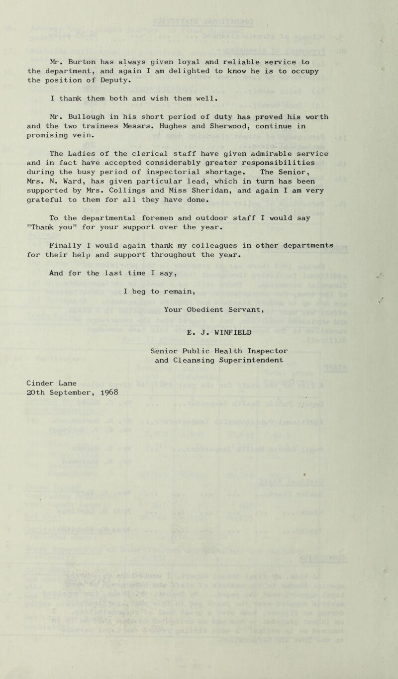Mr. Burton has always given loyal and reliable service to the department, and again I am delighted to know he is to occupy the position of Deputy. I thank them both and wish them well. Mr. Bullough in his short period of duty has proved his worth and the two trainees Messrs. Hughes and Sherwood, continue in promising vein. The Ladies of the clerical staff have given admirable service and in fact have accepted considerably greater responsibilities during the busy period of inspectorial shortage. The Senior, Mrs. N. Ward, has given particular lead, which in turn has been supported by Mrs. Ceilings and Miss Sheridan, and again I am very grateful to them for all they have done. To the departmental foremen and outdoor staff I would say Thank you for your support over the year. Finally I would again thank my colleagues in other departments for their help and support throughout the year. And for the last time I say, I beg to remain. Your Obedient Servant, E. J. WINFIELD Senior Public Health Inspector and Cleansing Superintendent Cinder Lane 20th September, 1968