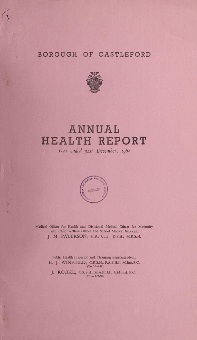 BOROUGH OF CASTLEFORD ANNUAL HEALTH REPORT Year ended 31st December, ig68 Medical Officer for Health and Divisional Medical Officer for Maternity and Child Welfare Officer and School Medical Services: J. M. PATERSON, M.B., Ch.B., D.P.H, M.R.S.H. Public Health Inspector and Cleansing Superintendent: E. J. WINFIELD, C.R.S.H., F.A.P.H.L, M.Inst.P.C. (To 30-6-68) J. ROOKE, C.R.S.H., M.A.P.H.I., A.M.Inst. P.C. (From 1-7-68)