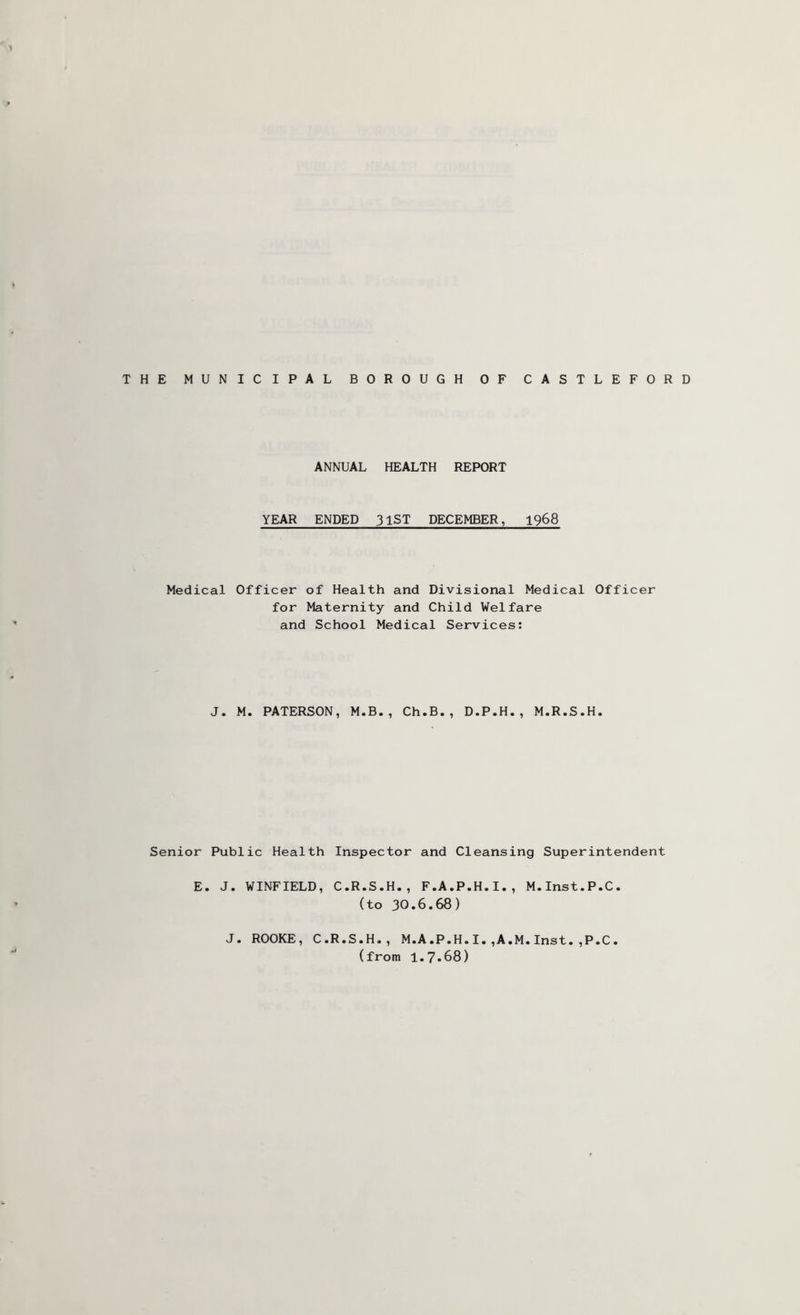 ANNUAL HEALTH REPORT YEAR ENDED 31ST DECEMBER, 1968 Medical Officer of Health and Divisional Medical Officer for Maternity and Child Welfare and School Medical Services: J. M. PATERSON, M.B., Ch.B., D.P.H., M.R.S.H. Senior Public Health Inspector and Cleansing Superintendent E. J. WINFIELD, C.R.S.H., F.A.P.H.I., M.Inst.P.C. (to 30.6.68) J. ROOKE, C.R.S.H., M.A.P.H.I.,A.M.Inst.,P.C. (from 1.7.68)