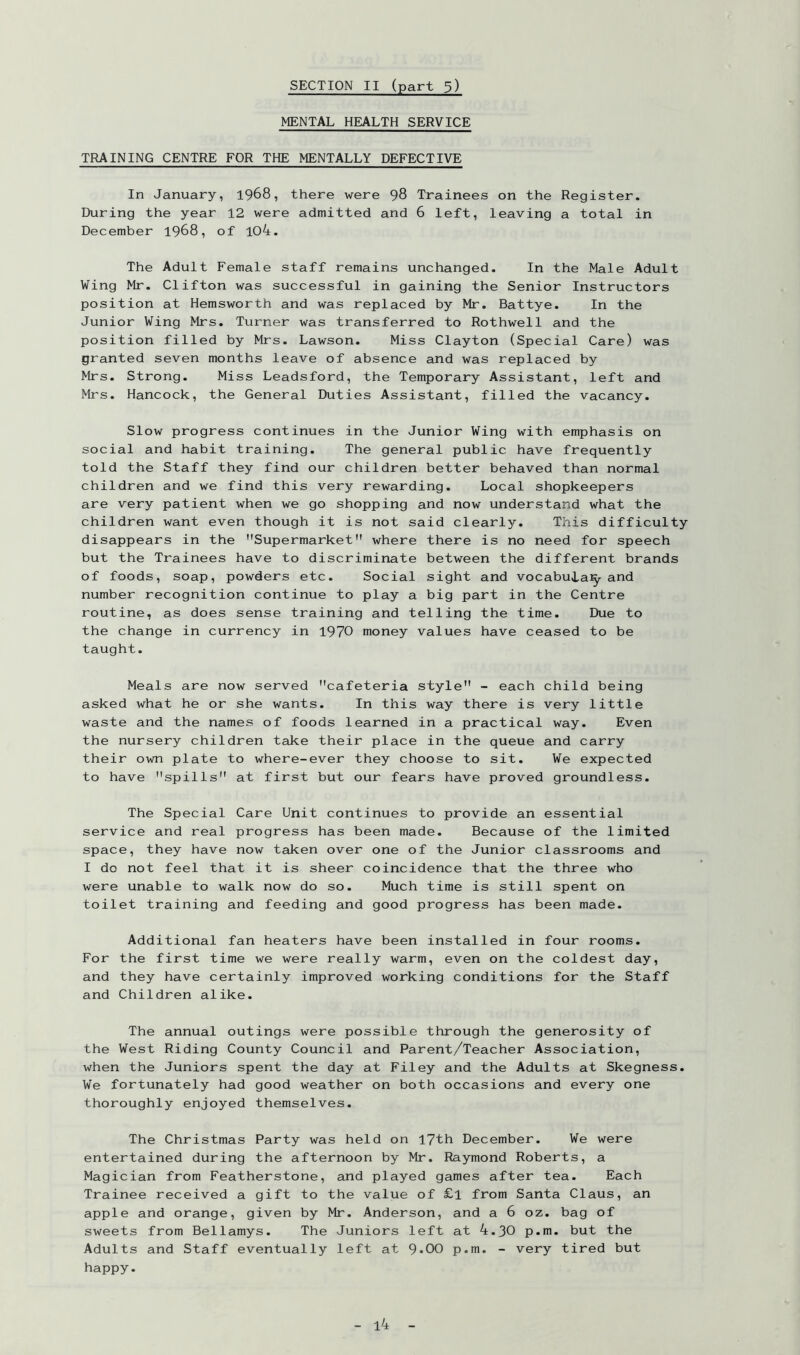 MENTAL HEALTH SERVICE TRAINING CENTRE FOR THE MENTALLY DEFECTIVE In January, 1968, there were 98 Trainees on the Register. During the year 12 were admitted and 6 left, leaving a total in December 1968, of 104. The Adult Female staff remains unchanged. In the Male Adult Wing Mr. Clifton was successful in gaining the Senior Instructors position at Hemsworth and was replaced by Mr. Battye. In the Junior Wing Mrs. Turner was transferred to Rothwell and the position filled by Mrs. Lawson. Miss Clayton (Special Care) was granted seven months leave of absence and was replaced by Mrs. Strong. Miss Leadsford, the Temporary Assistant, left and Mrs. Hancock, the General Duties Assistant, filled the vacancy. Slow progress continues in the Junior Wing with emphasis on social and habit training. The general public have frequently told the Staff they find our children better behaved than normal children and we find this very rewarding. Local shopkeepers are very patient when we go shopping and now understand what the children want even though it is not said clearly. This difficulty disappears in the Supermarket where there is no need for speech but the Trainees have to discriminate between the different brands of foods, soap, powders etc. Social sight and vocabuia:^ and number recognition continue to play a big part in the Centre routine, as does sense training and telling the time. Due to the change in currency in 1970 money values have ceased to be taught. Meals are now served cafeteria style - each child being asked what he or she wants. In this way there is very little waste and the names of foods learned in a practical way. Even the nursery children take their place in the queue and carry their own plate to where-ever they choose to sit. We expected to have spills at first but our fears have proved groundless. The Special Care Unit continues to provide an essential service and real progress has been made. Because of the limited space, they have now taken over one of the Junior classrooms and I do not feel that it is sheer coincidence that the three who were unable to walk now do so. Much time is still spent on toilet training and feeding and good progress has been made. Additional fan heaters have been installed in four rooms. For the first time we were really warm, even on the coldest day, and they have certainly improved working conditions for the Staff and Children alike. The annual outings were possible through the generosity of the West Riding County Council and Parent/Teacher Association, when the Juniors spent the day at Filey and the Adults at Skegness. We fortunately had good weather on both occasions and every one thoroughly enjoyed themselves. The Christmas Party was held on I7th December. We were entertained during the afternoon by Mr. Raymond Roberts, a Magician from Featherstone, and played games after tea. Each Trainee received a gift to the value of £l from Santa Claus, an apple and orange, given by Mr. Anderson, and a 6 oz. bag of sweets from Bellamys. The Juniors left at 4.30 p.m. but the Adults and Staff eventually left at 9-00 p.m. - very tired but happy. l4