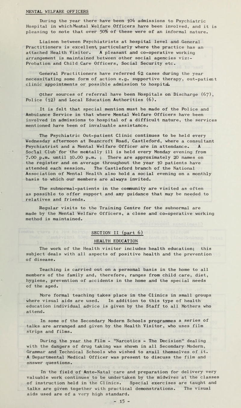 MENTAL WELFARE OFFICERS During the year there have been 104 admissions to Psychiatric Hospital in whichMental Welfare Officers have been involved, and it is pleasing to note that over 50% of these were of an informal nature. Liaison between Psychiatrists at hospital level and General Practitioners is excellent, particularly where the practice has an attached Health Visitor. A pleasant and co-operative working arrangement is maintained between other social agencies viz:- Probation and Child Care Officers, Social Security etc. General Practitioners have referred 62 cases during the year necessitating some form of action e.g. supportive therapy, out-patiait clinic appointments or possible admission to hospitaiL Other sources of referral have been Hospitals on Discharge (67), Police (12) and Local Education Authorities (6). It is felt that special mention must be made of the Police and Ambulance Service in that where Mental Welfare Officers have been involved in admissions to hospital of a difficult nature, the services mentioned have been of invaluable assistance. The Psychiatric Out-patient Clinic continues to be held every Wednesday afternoon at Beancroft Road, Castleford, where a consultant Psychiatrist and a Mental Welfare Officer are in attendance. A Social Club''for the mentally ill is held every Monday evening from 7.00 p.m. until lO.OO p.m. ; There are approximately 20 names on the register and on average throughout the year 10 patients have attended each session. The Castleford branch of the National Association of Mental Health also hold a social evening on a monthly basis to which our members are always invited. The subnormal-patients in the community are visited as often as possible to offer support and any guidance that may be needed to relatives and friends. Regular visits to the Training Centre for the subnormal are made by the Mental Welfare Officers, a close and co-operative working method is maintained. SECTION II (part 6) HEALTH EDUCATION The work of the Health visitor includes health education; this subject deals with all aspects of positive health and the prevention of disease. Teaching is carried out on a personal basis in the home to all members of the family and, therefore, ranges from child care, diet, hygiene, prevention of accidents in the home and the special needs of the aged. More formal teaching takes place in the Clinics in small groups where visual aids are used. In addition to this type of health education individual advice is given by the Staff to all Mothers who attend. In some of the Secondary >todern Schools programmes a series bf talks are arranged and given by the Health Visitor, who uses film strips and films. During the year the Film - Narcotics - The Decision dealing with the dangers of drug taking was shown in all Secondary Modern, Grammar and Technical Schools who wished to avail themselves of it. A Departmental Medical Officer was present to discuss the film and answer questions. In the field of Ante-Natal care and preparation for delivery very valuable work continues to be undertaken by the midwives at the classes of instruction held in the Clinics. Special exercises are taught and talks are given together with practical demonstrations. The visual aids used are of a v'^ery high standard.