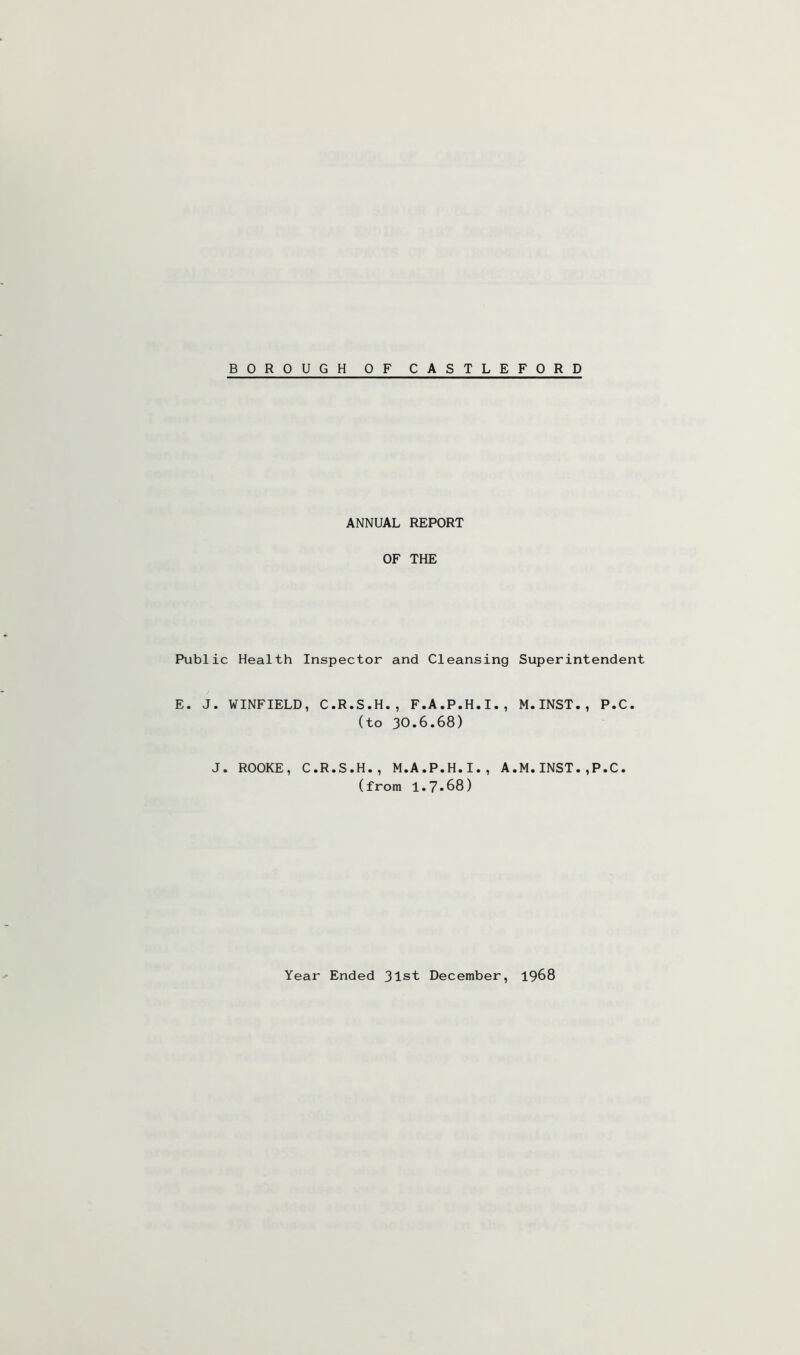 BOROUGH OF CASTLEFORD ANNUAL REPORT OF THE Public Health Inspector and Cleansing Superintendent E. J. WINFIELD, C.R.S.H., F.A.P.H.I., M.INST., P.C. (to 30*6.68) J. ROOKE, C.R.S.H., M.A.P.H.I., A.M.INST.,P.C. (from 1.7«68) Year Ended 31st December, 1968