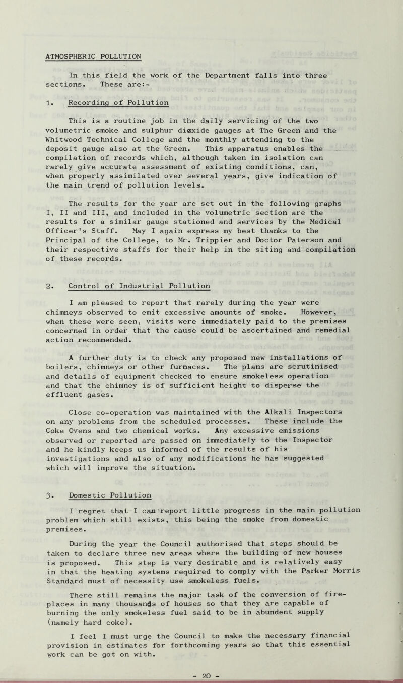 ATMOSPHERIC POLLUTION In this field the work of the Department falls into three sections. These are:- 1. Recording of Pollution This is a routine job in the daily servicing of the two volumetric smoke and sulphur diaxide gauges at The Green and the Whitwood Technical College and the monthly attending to the deposit gauge also at the Green. This apparatus enables the compilation of records which, although taken in isolation can rarely give accurate assessment of existing conditions, can, when properly assimilated over several years, give indication of the main trend of pollution levels. The results for the year are set out in the following graphs I, II and III, and included in the volumetric section are the results for a similar gauge stationed and services by the Medical Officer's Staff. May I again express my best thanks to the Principal of the College, to Mr. Trippier and Doctor Paterson and their respective staffs for their help in the siting and compilation of these records. 2. Control of Industrial Pollution I am pleased to report that rarely during the year were chimneys observed to emit excessive amounts of smoke. However, when these were seen, visits were immediately paid to the premises concerned in order that the cause could be ascertained and remedial action recommended. A further duty is to check any proposed new installations of boilers, chimneys or other furnaces. The plans are scrutinised and details of equipment checked to ensure smokeless operation and that the chimney is of sufficient height to disperse the effluent gases. Close co-operation was maintained with the Alkali Inspectors on any problems from the scheduled processes. These include the Coke Ovens and two chemical works. Any excessive emissions observed or reported are passed on immediately to the Inspector and he kindly keeps us informed of the results of his investigations and also of any modifications he has suggested which will improve the situation. 3. Domestic Pollution I regret that I can report little progress in the main pollution problem which still exists, this being the smoke from domestic premises. During the year the Council authorised that steps should be taken to declare three new areas where the building of new houses is proposed. This step is very desirable and is relatively easy in that the heating systems required to comply with the Parker Morris Standard must of necessity use smokeless fuels. There still remains the major task of the conversion of fire- places in many thousands of houses so that they are capable of burning the only smokeless fuel said to be in abundent supply (namely hard coke). I feel I must urge the Council to make the necessary financial provision in estimates for forthcoming years so that this essential work can be got on with.