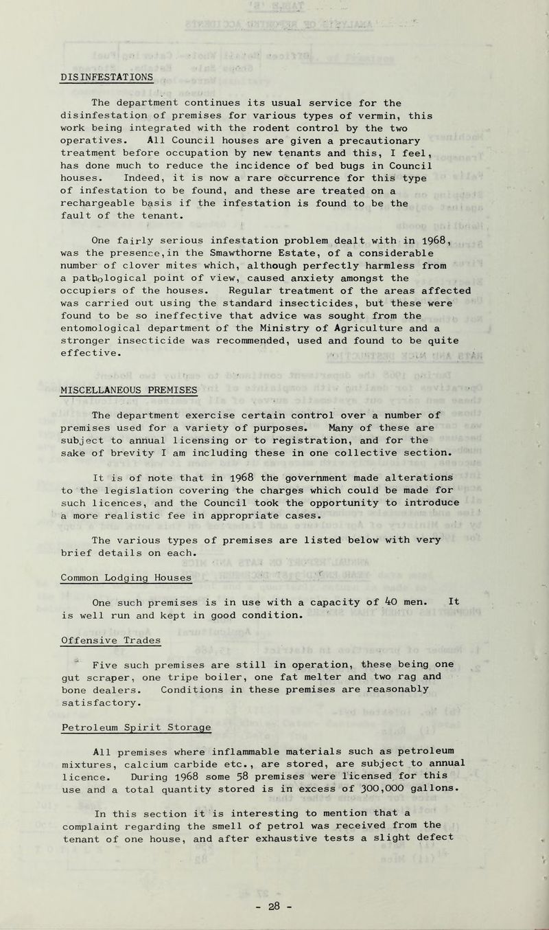 DISINFESTATIONS The department continues its usual service for the disinfestation of premises for various types of vermin, this work being integrated with the rodent control by the two operatives. All Council houses are given a precautionary treatment before occupation by new tenants and this, I feel, has done much to reduce the incidence of bed bugs in Council houses. Indeed, it is now a rare occurrence for this type of infestation to be found, and these are treated on a rechargeable basis if the infestation is found to be the fault of the tenant. One fairly serious infestation problem dealt with in 1968, was the presence,in the Smawthorne Estate, of a considerable number of clover mites which, although perfectly harmless from a pathological point of view, caused anxiety amongst the occupiers of the houses. Regular treatment of the areas affected was carried out using the standard insecticides, but these were found to be so ineffective that advice was sought from the entomological department of the Ministry of Agriculture and a stronger insecticide was recommended, used and found to be quite effective. MISCELLANEOUS PREMISES The department exercise certain control over a number of premises used for a variety of purposes. Many of these are subject to annual licensing or to registration, and for the sake of brevity I am including these in one collective section. It is of note that in 1968 the government made alterations to the legislation covering the charges which could be made for such licences, and the Council took the opportunity to introduce a more realistic fee in appropriate cases. The various types of premises are listed below with very brief details on each. Common Lodging Houses One such premises is in use with a capacity of 40 men. It is well run and kept in good condition. Offensive Trades Five such premises are still in operation, these being one gut scraper, one tripe boiler, one fat melter and two rag and bone dealers. Conditions in these premises are reasonably satisfactory. Petroleum Spirit Storage All premises where inflammable materials such as petroleum mixtures, calcium carbide etc., are stored, are subject to annual licence. During 1968 some 58 premises were licensed for this use and a total quantity stored is in excess of 300^000 gallons. In this section it is interesting to mention that a complaint regarding the smell of petrol was received from the tenant of one house, and after exhaustive tests a slight defect