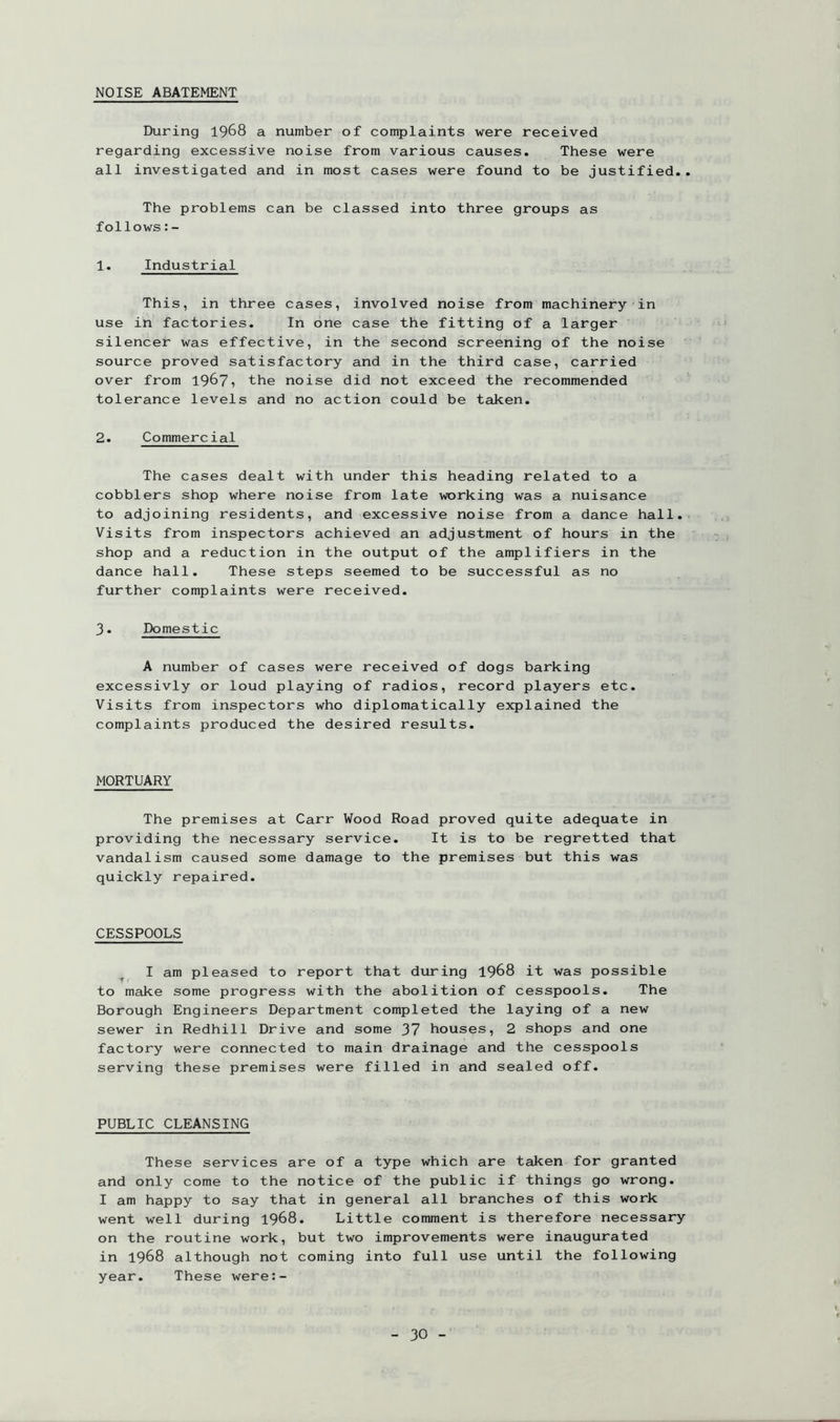 NOISE ABATEMENT During 1968 a number of complaints were received regarding excessive noise from various causes. These were all investigated and in most cases were found to be justified. The problems can be classed into three groups as follows:- 1. Industrial This, in three cases, involved noise from machinery in use in factories. In one case the fitting of a larger silencer was effective, in the second screening of the noise source proved satisfactory and in the third case, carried over from 196?1 the noise did not exceed the recommended tolerance levels and no action could be taken. 2. Commercial The cases dealt with under this heading related to a cobblers shop where noise from late working was a nuisance to adjoining residents, and excessive noise from a dance hall. Visits from inspectors achieved an adjustment of hours in the shop and a reduction in the output of the amplifiers in the dance hall. These steps seemed to be successful as no further complaints were received. 3. Domestic A number of cases were received of dogs barking excessivly or loud playing of radios, record players etc. Visits from inspectors who diplomatically explained the complaints produced the desired results. MORTUARY The premises at Carr Wood Road proved quite adequate in providing the necessary service. It is to be regretted that vandalism caused some damage to the premises but this was quickly repaired. CESSPOOLS I am pleased to report that during 1968 it was possible to make some progress with the abolition of cesspools. The Borough Engineers Department completed the laying of a new sewer in Redhill Drive and some 37 houses, 2 shops and one factory were connected to main drainage and the cesspools serving these premises were filled in and sealed off. PUBLIC CLEANSING These services are of a type which are taken for granted and only come to the notice of the public if things go wrong. I am happy to say that in general all branches of this work went well during 1968. Little comment is therefore necessary on the routine work, but two improvements were inaugurated in 1968 although not coming into full use until the following year. These were:-