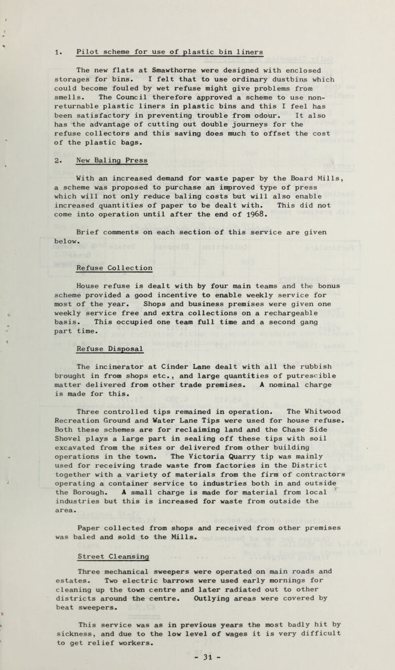 1. Pilot scheme for use of plastic bin liners The new flats at Smawthorne were designed with enclosed storages for bins. I felt that to use ordinary dustbins which could become fouled by wet refuse might give problems from smells. The Council therefore approved a scheme to use non- returnable plastic liners in plastic bins and this I feel has been satisfactory in preventing trouble from odour. It also has the advantage of cutting out double journeys for the refuse collectors and this saving does much to offset the cost of the plastic bags. 2. New Baling Press With an increased demand for waste paper by the Board Mills, a scheme was proposed to purchase an improved type of press which will not only reduce baling costs but will also enable increased quantities of paper to be dealt with. This did not come into operation until after the end of 1968. Brief comments on each section of this service are given below. Refuse Collection House refuse is dealt with by four main teams and the bonus scheme provided a good incentive to enable weekly service for most of the year. Shops and business premises were given one weekly service free and extra collections on a rechargeable basis. This occupied one team full time and a second gang part time. Refuse Disposal The incinerator at Cinder Lane dealt with all the rubbish brought in from shops etc., and large quantities of putrescible matter delivered from other trade premises. A nominal charge is made for this. Three controlled tips remained in operation. The Whitwood Recreation Ground and Water Lane Tips were used for house refuse. Both these schemes are for reclaiming land and the Chase Side Shovel plays a large part in sealing off these tips with soil excavated from the sites or delivered from other building operations in the town. The Victoria Quarry tip was mainly used for receiving trade waste from factories in the District together with a variety of materials from the firm of contractors operating a container service to industries both in and outside the Borough. A small charge is made for material from local ’ industries but this is increased for waste from outside the area. Paper collected from shops and received from other premises was baled and sold to the Mills. Street Cleansing Three mechanical sweepers were operated on main roads and estates. Two electric barrows were used early mornings for cleaning up the town centre and later radiated out to other districts around the centre. Outlying areas were covered by beat sweepers. This service was as in previous years the most badly hit by sickness, and due to the low level of wages it is very difficult to get relief workers.