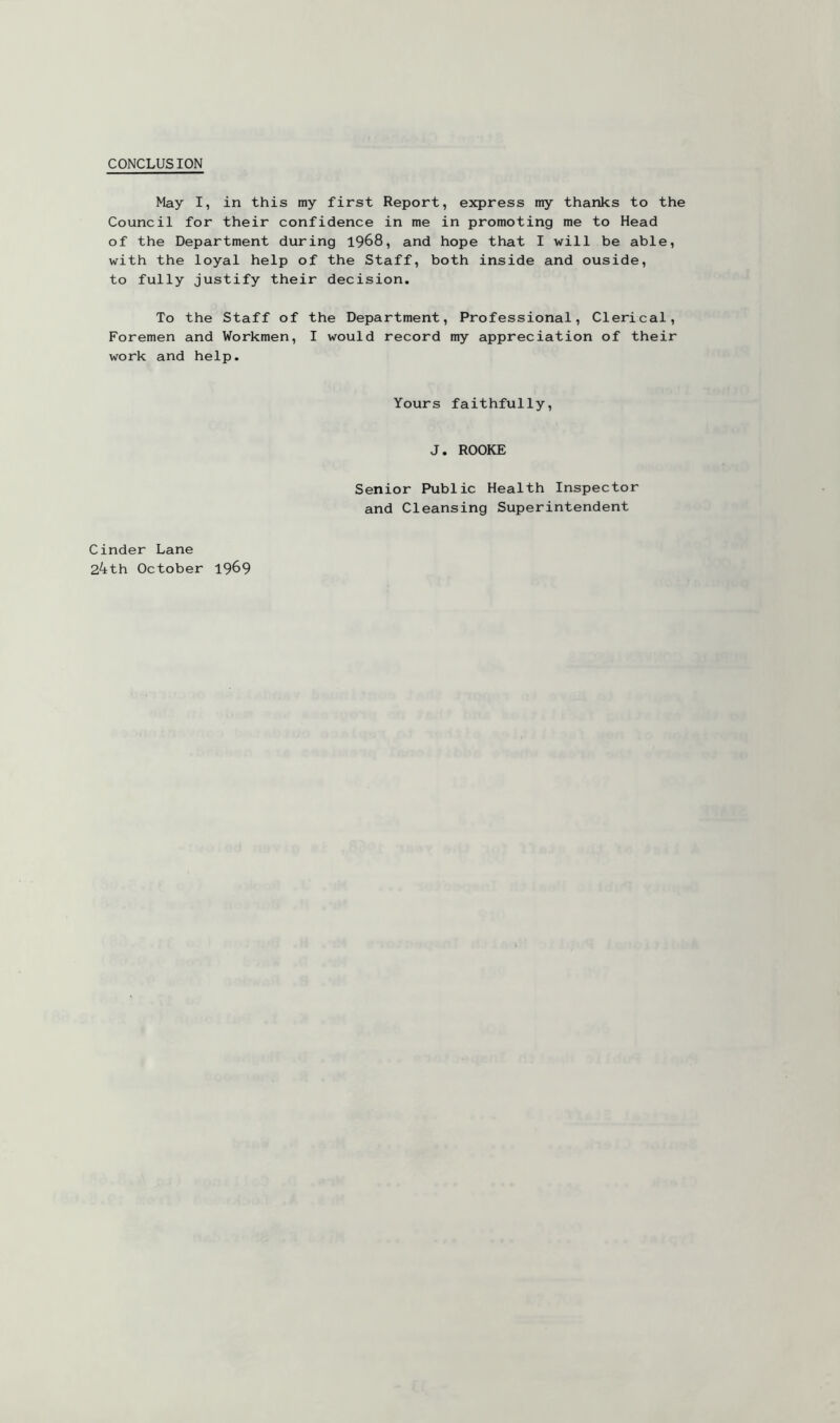 CONCLUSION May I, in this my first Report, express my thanks to the Council for their confidence in me in promoting me to Head of the Department during 1968, and hope that I will be able, with the loyal help of the Staff, both inside and ouside, to fully justify their decision. To the Staff of the Department, Professional, Clerical, Foremen and Workmen, I would record my appreciation of their work and help. Yours faithfully, J. ROOKE Cinder Lane 24th October 1969 Senior Public Health Inspector and Cleansing Superintendent