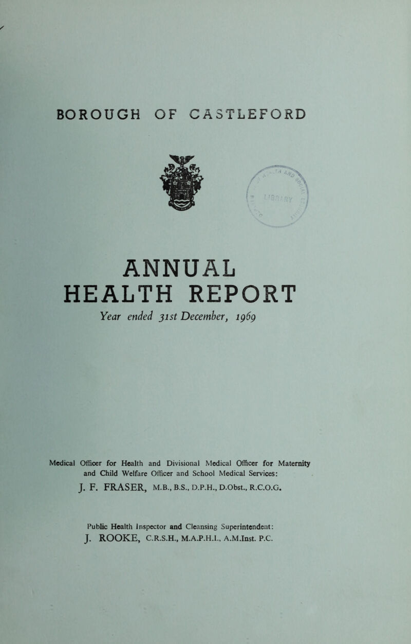 BOROUGH OF CASTLEFORD ANNUAL HEALTH REPORT Year ended 31st December, ig6g Medical Officer for Health and Divisional Medical Officer for Maternity and Child Welfare Officer and School Medical Services: J. F. FRASER, M.B., B.S., D.P.H., D.Obst., R.C.O.G. Public Health Inspector and Cleansing Superintendent: J. ROOKE, C.R.S.H., M.A.P.H.I.. A.MJnst. P.C.