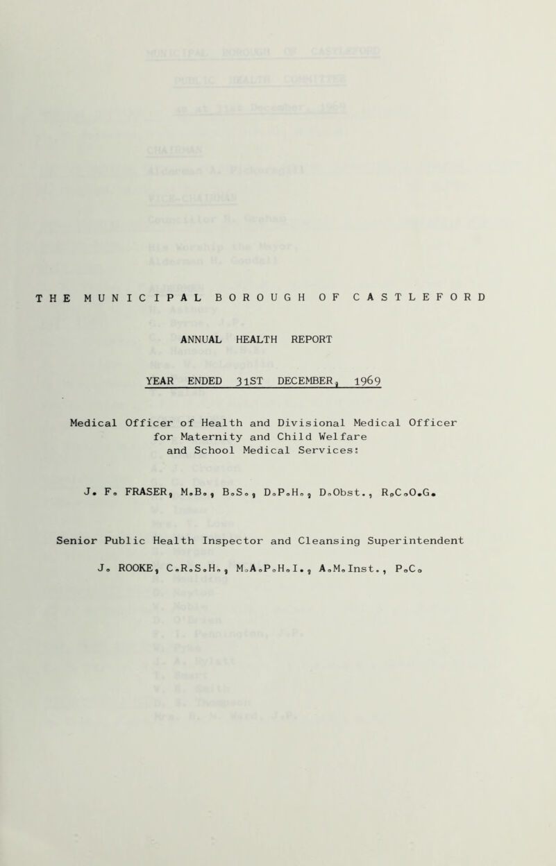 THE MUNICIPAL BOROUGH OF CASTLEFORD ANNUAL HEALTH REPORT YEAR ENDED 31ST DECEMBER^ 1969 Medical Officer of Health and Divisional Medical Officer for Maternity and Child Welfare and School Medical Services; J. Fo FRASER, M,B,, BoSo, D<,P«H« , DoObst., RpCoO.G. Senior Public Health Inspector and Cleansing Superintendent