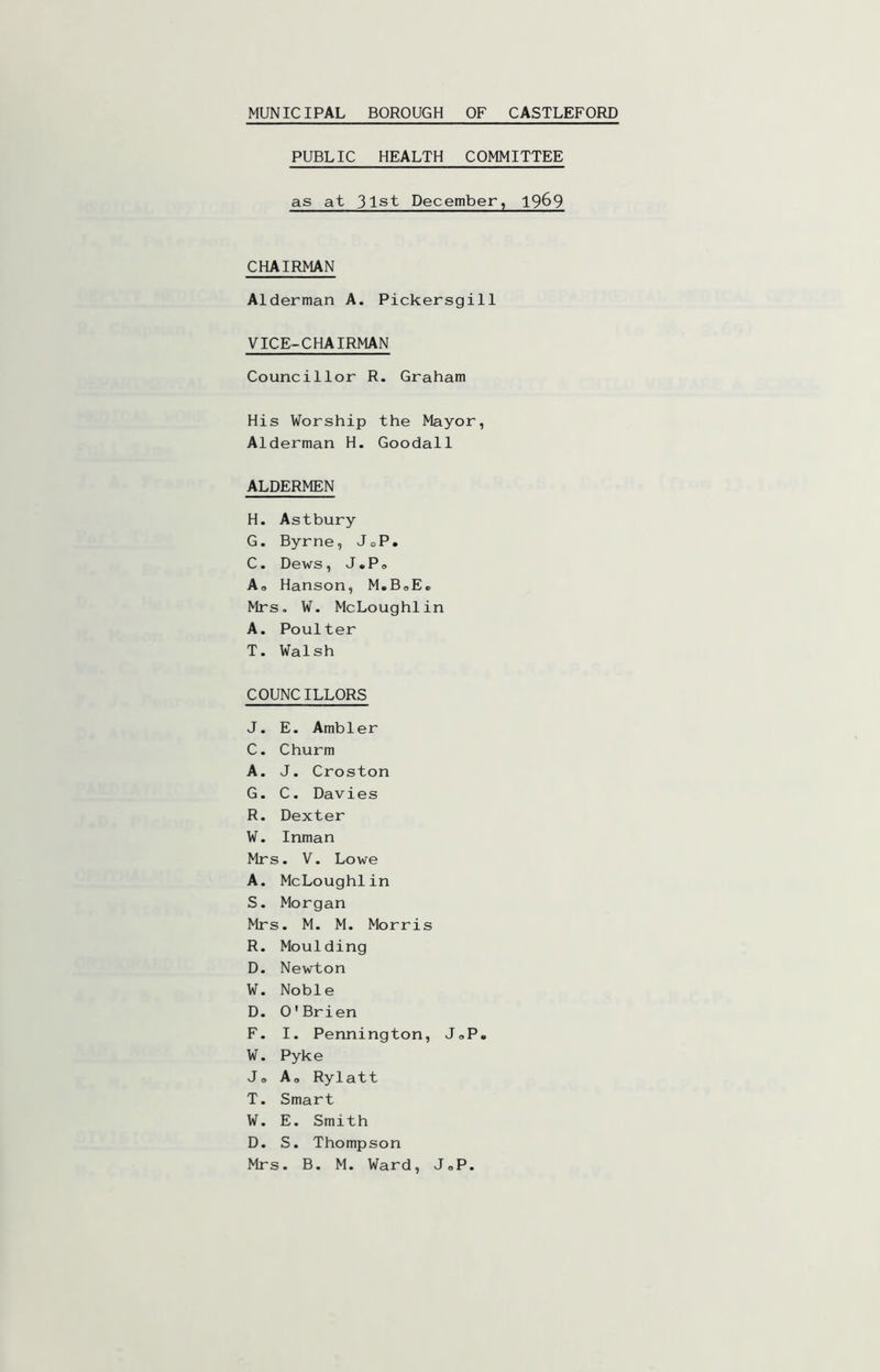 PUBLIC HEALTH COMMITTEE as at 31st December, 19^9 CHAIRMAN Alderman A. Pickersgill VICE-CHAIRMAN Councillor R. Graham His Worship the Mayor, Alderman H. Goodall ALDERMEN H. Astbury G. Byrne, JoP. C. Dews, J.Po Ao Hanson, M.BoE» Mrs, W. McLoughlin A. Poulter T. Walsh COUNCILLORS J. E. Ambler C. Churm A. J. Croston G. C. Davies R. Dexter W. Inman Mrs. V. Lowe A. McLoughlin S. Morgan Mrs. M. M. Morris R. Moulding D. Newton W. Noble D. O'Brien F. I. Pennington, JoP. W. Pyke Jo Ao Rylatt T. Smart W. E. Smith D. S. Thompson Mrs. B. M. Ward, JoP.