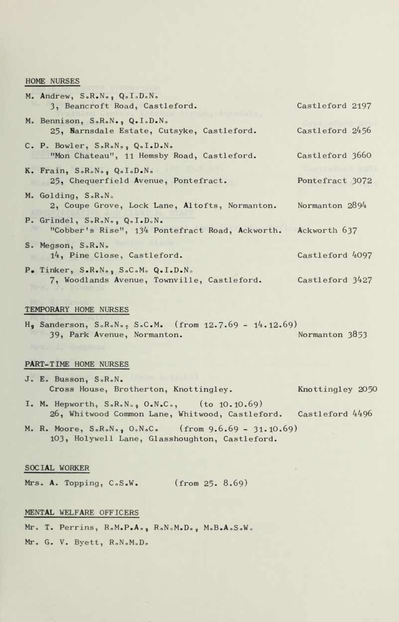 HOME NURSES M. Andrew, SoR.No, QoIoDoNo 3, Beancroft Road, Castleford. Castleford 2197 M. Bennison, SoRoN., Q.IoD.No 25» Barnsdale Estate, Cutsyke, Castleford. Castleford 2456 C. P. Bowler, SoRoNo^ QoI.D.No Mon Chateau, 11 Hemsby Road, Castleford. Castleford 366O K. Frain, SoRoNo, QdoD.No 25i Chequerfield Avenue, Pontefract. Pontefract 3072 M. Golding, SoRoNo 2, Coupe Grove, Lock Lane, Altofts, Normanton. Normanton 2894 P. Grindel, SoRoNo, QoI.DoN. Cobber's Rise, 134 Pontefract Road, Ackworth. Ackworth 637 S, Megson, SoR.No l4. Pine Close, Castleford. Castleford 4097 P. Tinker, S.R.No, SoCoMo Q.I.D.No 7, Woodlands Avenue, Townville, Castleford. Castleford 3427 TEMPORARY HOME NURSES H, Sanderson, SoRoNoj SoC.M, (from 12.7-69 - l4.12-69) 39» Park Avenue, Normanton. Normanton 3853 PART-TIME HOME NURSES J, E. Busson, SoRoN. Cross House, Brotherton, Knottingley. Knottingley 2050 I. M. Hepworth, S0R0N09 O.N.Co, (to 10.10.69) 26, Whitwood Common Lane, Whitwood, Castleford. Castleford 4496 M. R. Moore, SoRoNo, OoNoCo (from 9-6.69 - 31-10-69) 103, Holywell Lane, Glasshoughton, Castleford. SOCIAL WORKER Mrs. A. Topping, CoS.W, (from 25- 8.69) MENTAL WELFARE OFFICERS Mr, T. Perrins, RoM.P.Ao, RoNoM.Do^ MoB.AoSoWo Mr. G. V. Byett, RoNoM»Do