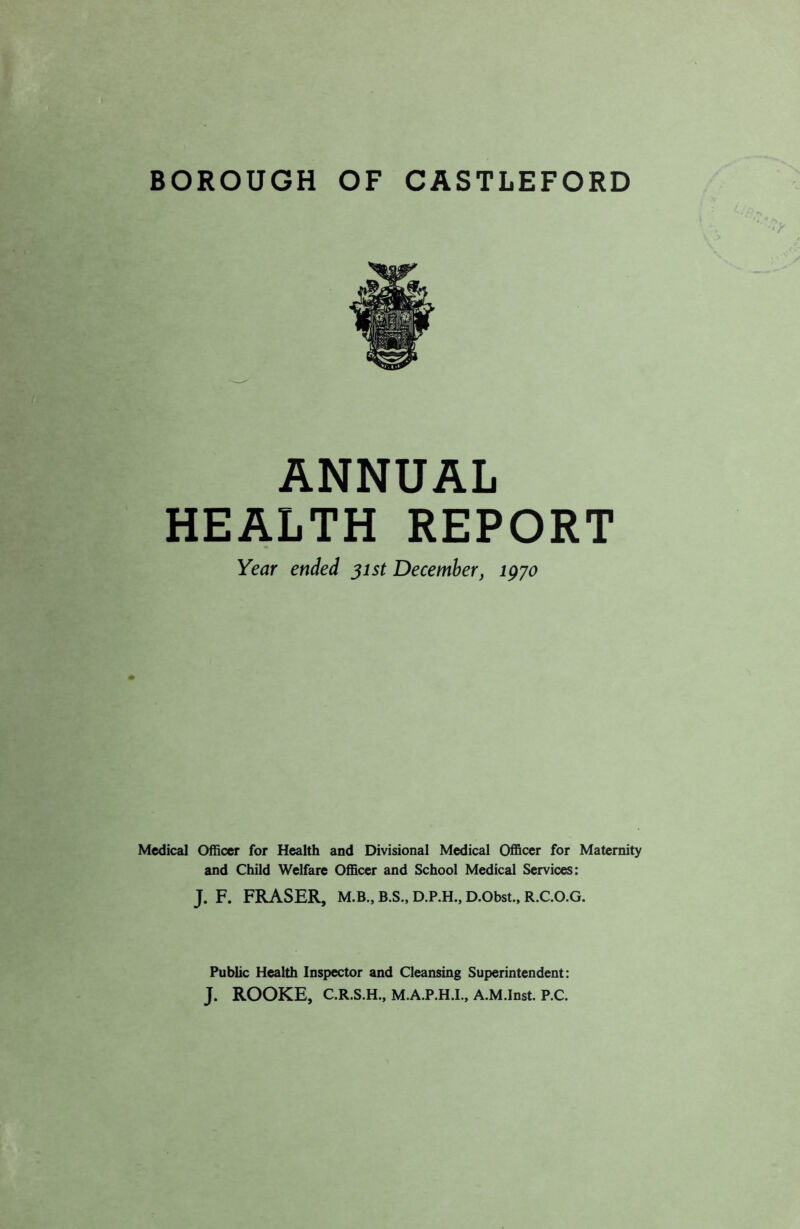 BOROUGH OF CASTLEFORD ANNUAL HEALTH REPORT Year ended 31st December, 1970 Medical Officer for Health and Divisional Medical Officer for Maternity and Child Welfare Officer and School Medical Services: J. F. FRASER, M.B., B.S., D.P.H., D.Obst., R.C.O.G. Public Health Inspector and Cleansing Superintendent: J. ROOKE, C.R.S.H., M.A.P.H.I., A.M.Inst. P.C.