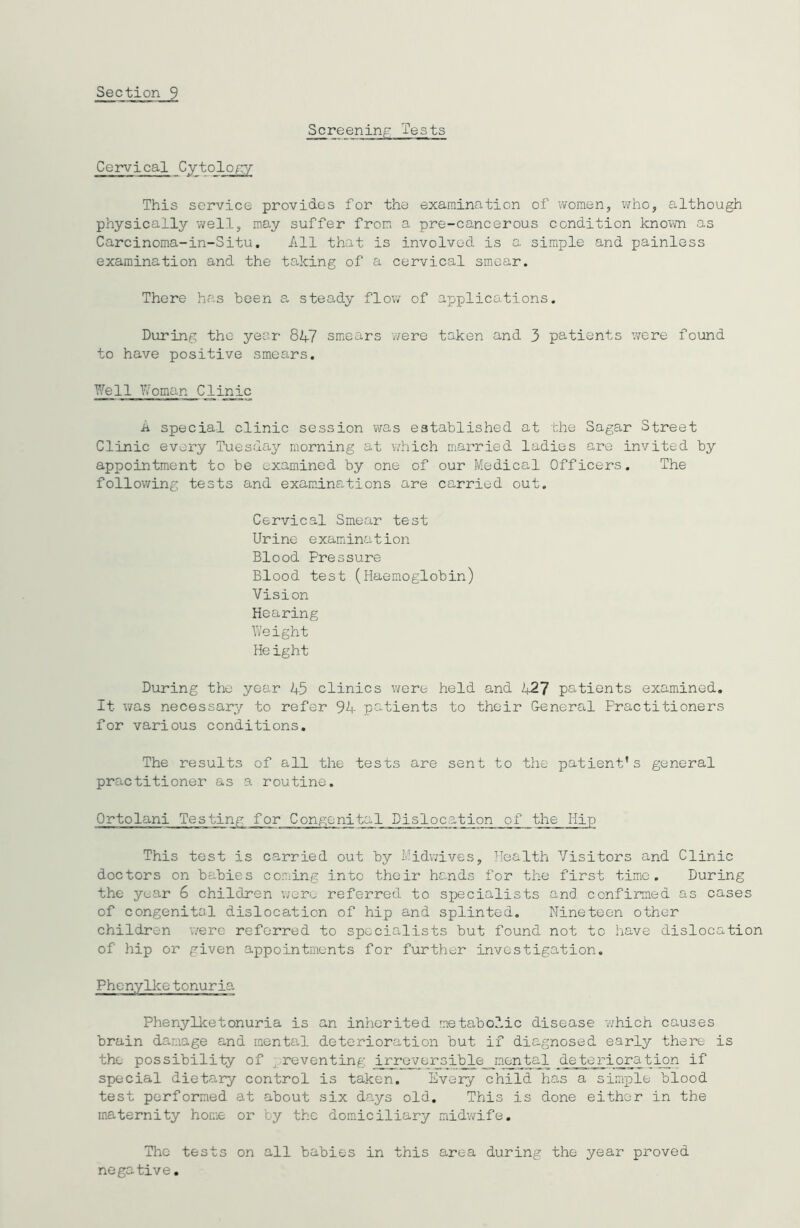 Cervical Cytology This service provides for the examination of women, who, although physically well, may suffer from a pre-cancerous condition known as Carcinoma-in-Situ. All that is involved is a. simple and painless examination and the taking of a cervical smear. There has been a steady flow of applications. During the year 847 smears were taken and 3 patients were found to have positive smears. Well Woman Clinic a special clinic session was established at the Sagar Street Clinic every Tuesday morning at which married ladies are invited by appointment to be examined by one of our Medical Officers. The following tests and examinations are carried out. Cervical Smear test Urine examination Blood Pressure Blood test (Haemoglobin) Vision Hearing Weight Height During the year 45 clinics were held and 427 patients examined. It- was necessary to refer 94 patients to their General Practitioners for various conditions. The results of all the tests are sent to the patient’s general practitioner as a routine. Ortolani Testing for Congenital Dislocation_o f_the Hip This test is carried out by Midwives, Health Visitors and Clinic doctors on babies coming into their hands for the first time. During the year 6 children were referred to specialists and confirmed as cases of congenital dislocation of hip and splinted. Nineteen other children were referred to specialists but found, not to have dislocation of hip or given appointments for further investigation. Phenylke tonuria Phenylketonuria is an inherited metabolic disease which causes brain damage and mental deterioration but if diagnosed early there is the possibility of ,reventing irreversible mental deterioration if special dietary control is taken. Every child has a simple blood test performed at about six days old. This is done either in the maternity home or by the domiciliary midwife. The tests on all babies in this area during the year proved negative.