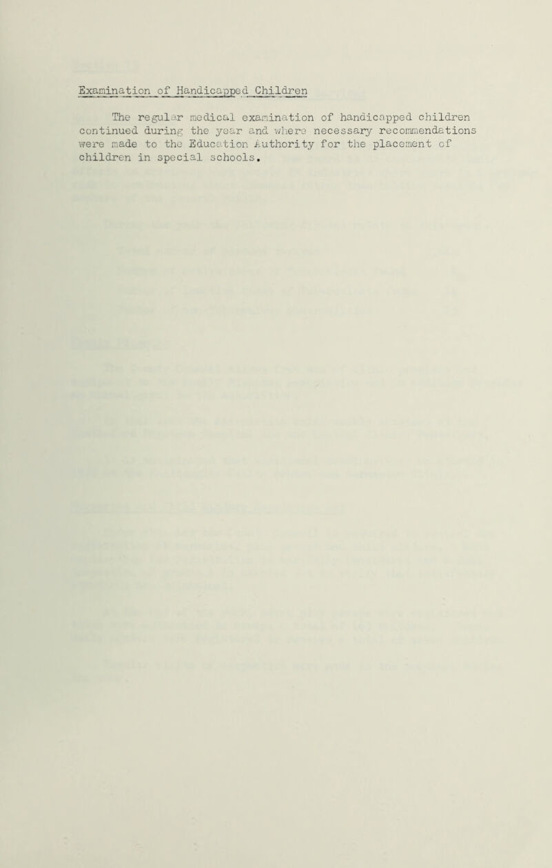 The regular medical examination of handicapped children continued during the year and where necessary recommendations were made to the Education authority for the placement of children in special schools.