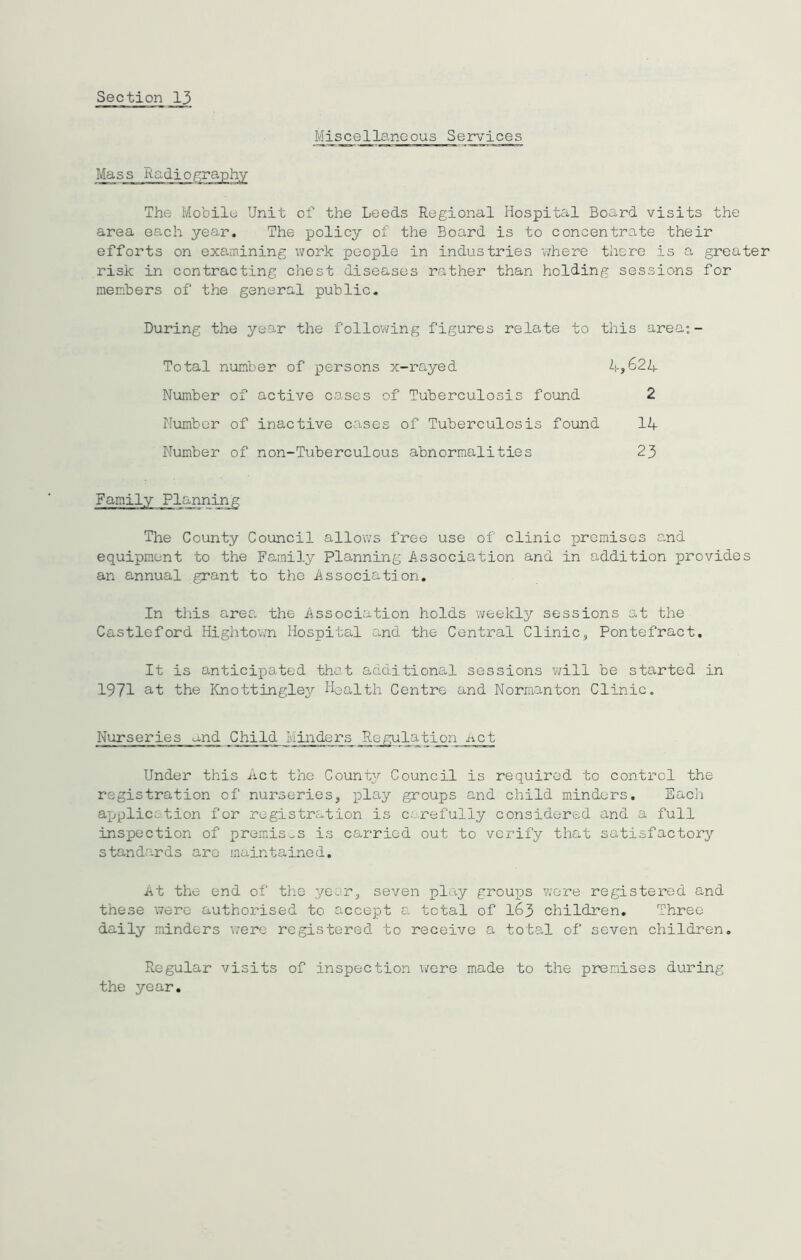 Miscellaneous Services Mass Kadiography The Mobile Unit of the Leeds Regional Hospital Board visits the area each year. The policy of the Board is to concentrate their efforts on examining work people in industries where there is a greater risk in contracting chest diseases rather than holding sessions for members of the general public. During the year the following figures relate to this area: - Total number of persons x- 37cl yed 4,624 Number of active cases of Tuberculosis found 2 Number of inactive cases of Tuberculosis found 14 Number of non-Tuberculous abnormalities 23 Family Planning The County Council allows free use of clinic premises and equipment to the Family Planning Association and in addition provides an annual grant to the Association. In this area the Association holds weekly sessions at the Castleford Hightown Hospital and the Central Clinic, Pontefract. It is anticipated that additional sessions will be started in 1971 at the Knottingley Health Centre and Normanton Clinic. Nurseries and Child flinders Regulation net Under this Act the County Council is required to control the registration of nurseries, play groups and child minders. Each application for registration is carefully considered and a full inspection of premises is carried out to verify that satisfactory standards are maintained. At the end of the year, seven play groups were registered and these were authorised to accept a total of I63 children. Three daily minders were registered to receive a total of seven children. Regular visits of inspection were made to the premises during the year.