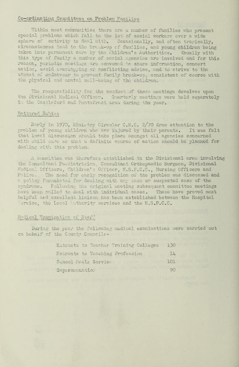 Co-ordinating Cemmittees on_Problem_Famiiies TTithin most communities there are a number of families who present special problems which fall to the lot of social workers over a wide sphere of activity to deal with. Occasionally, and often tragically, circumstances lead to the bredt-up cf families, and young children being taken into permanent care by the Children’s Authorities. -Usually with this type of family a number of social agencies are involved and for this reason, periodic meetings are convened to share information, concert action, avoid o/erlapping or conflicting advice, and to strive to the utmost of endeavour to prevent family break-up, consistent of course with the physical and-mental well-being of the children. The responsibility for the conduct of these meetings devolves upon the divisional Medical Officer. Quarterly meetings were held separately in the Gas tic-ford and Pontefract area during the year. ~Ba_tbored Babies Early in 1970? Ministry Circular C.M.O. 2/70 drew attention to the problem of young children who are injured by their parents. It was felt that Iocs I 6-iscussion should take place amongst all agencies concerned with child care so that a definite course of action should be planned for dealing with this problem. A committee was therefore established in the Divisional area involving the Consultant Paediatrician- Consultant Orthopaedic Surgeon, Divisional Medical Officers, Children’s Officer, N.S.F.C.C., Nursing Officers and Police. The need for early recognition of the problem was discussed and a policy formulated for dealing with any case or suspected case of the syndrome. Following the original meeting subsequent committee meetings have been called to deal with individual cases. These have proved most helpful and excellent liaison has been established between the Hospital ervice, tho Local 'uthcrity services and the N.S.P.C.C. i.Iodical Examination of _3taff During the year the following medical examinations were carried out cn behalf of the County Council:- Entrants to Teacher Training Colleges 130 Entrants to Teaching Profession 14 School Meals Servic- 101 Superannuation 90