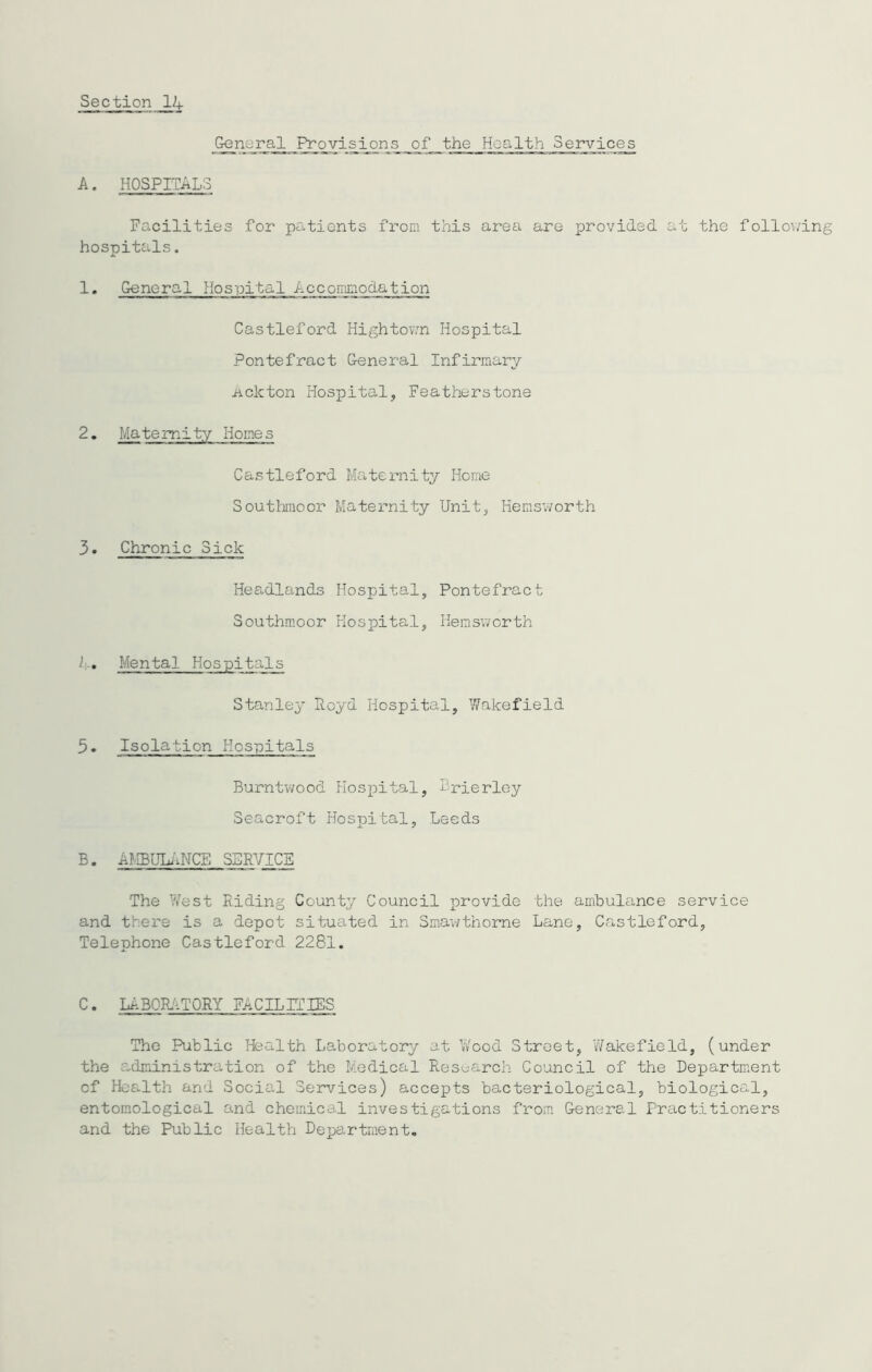 General Provisions of the Health Services A. HOSPITALS Facilities for patients from this area are provided at the following hospitals. 1. General Hospital Accommodation Castleford Hightown Hospital Pontefract General Infirmary .nekton Hospital, Feathers tone 2. Maternity Homes Castleford Maternity Home Southmoor Maternity Unit, Hemsworth 3. Chronic Sick Headlands Hospital, Pontefract Southmoor Hospital, Hemsworth 1.. Mental Hospitals Stanley Royd Hospital, Wakefield 5. Isolation Hospitals Burntwood Hospital, Brierley Seacroft Hospital, Leeds B. AMBULANCE SERVICE The West Riding County Council provide the ambulance service and there is a depot situated in Smawthome Lane, Castleford, Telephone Castleford 2281. C. LABORATORY FACILITIES The Public Health Laboratory at Wood Street, Wakefield, (under the administration of the Medical Research Council of the Department of Health and Social Services) accepts bacteriological, biological, entomological and chemical investigations from General Practitioners and the Public Health Department.