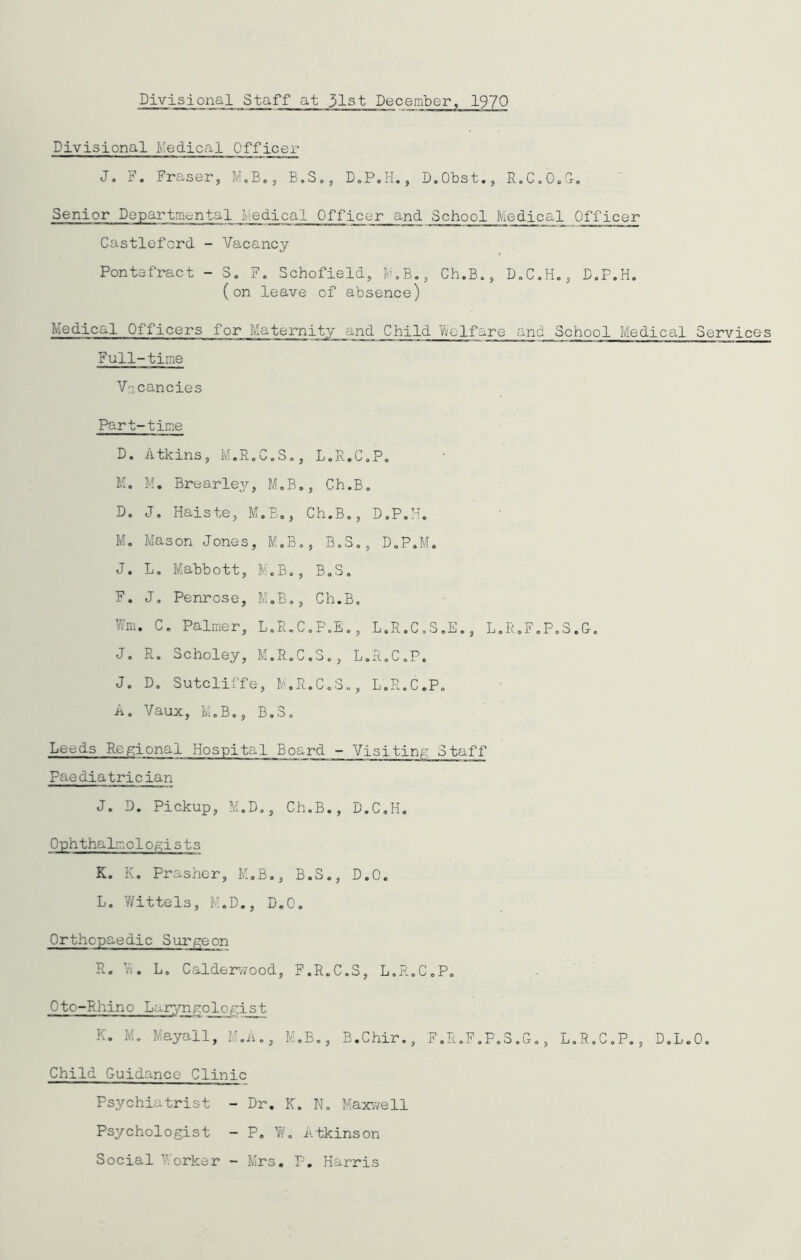Divisional Medical Officer J. F. Fraser, M.B., B.S., D.P.H., D.Obst., R.C.O.G. Senior Departmental Medical Officer and School Medical Officer CastleforcL - Vacancy Pontefract - S. F. Schofield, MB., Ch.B., D.C.H., D.P.H. (on leave of absence) Medical Officers for Maternity and Child Welfare and School Medical Services Full-time V3 cancies Part-time D. Atkins, M.R.C.S., L.R.C.P. M. M. Brearley, M.B., Ch.B. D. J. Haiste, M.B., Ch.B., D.P.H. M. Mason Jones, M.B., B.S., D.P.M. J. L. Mabbott, M.B., B.S. F. J. Penrose, M.B., Ch.B. Wm. C. Palmer, L.R.C.P.E., L.R.C.S.E., L.R.F.P.S.G. J. R. Scholey, M.R.C.3., L.R.C.P. J. D. Sutcliffe, M.R.C.3., L.R.C.P. A. Vaux, M.B., B.S. Le^ds Regional Hospital Board - Visiting Staff Paediatrician J. D. Pickup, M.D., Ch.B., D.C.H. Ophthalmologists K. K. Prasher, M.B., B.S., D.O. L. Y/ittels, M.D., D.O. Orthopaedic Surgeon R. Yv'. L. Calderwood, F.R.C.S, L.R.C.P. Oto-Rhino Larynrologist K. M. Mayall, M.A., M.B., B.Chir., F.R.F.P.S.G., L.R.C.P., D.L.O. Child Guidance Clinic Psychiatrist - Dr. K. N. Maxwell Psychologist - P. Yv. Atkinson Social ’Yorker - Mrs. P. Harris