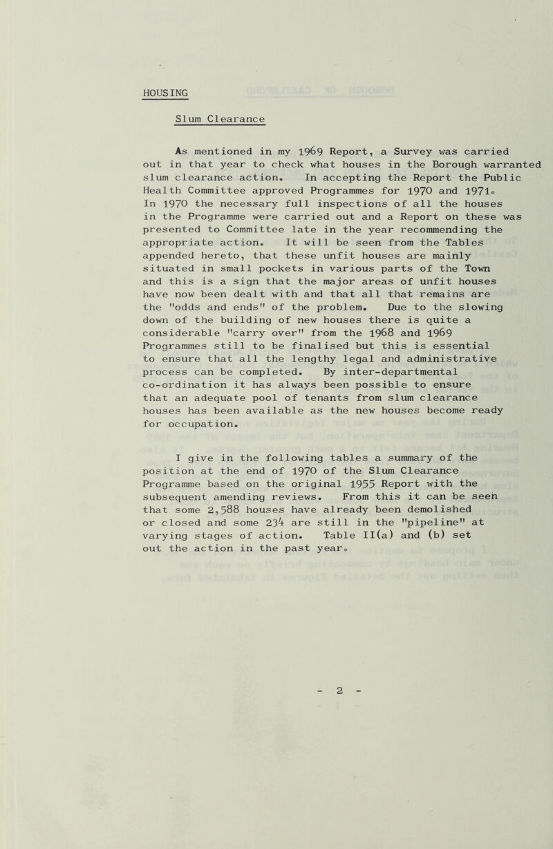 HOUSING Slum Clearance As mentioned in my 1969 Report, a Survey was carried out in that year to check what houses in the Borough warranted slum clearance action. In accepting the Report the Public Health Committee approved Programmes for 1970 and 1971° In 1970 the necessary full inspections of all the houses in the Programme were carried out and a Report on these was presented to Committee late in the year recommending the appropriate action. It will be seen from the Tables appended hereto, that these unfit houses are mainly situated in small pockets in various parts of the Town and this is a sign that the major areas of unfit houses have now been dealt with and that all that remains are the odds and ends of the problem. Due to the slowing down of the building of new houses there is quite a considerable carry over from the 1968 and 1969 Programmes still to be finalised but this is essential to ensure that all the lengthy legal and administrative process can be completed. By inter-departmental co-ordination it has always been possible to ensure that an adequate pool of tenants from slum clearance houses has been available as the new houses become ready for occupation. I give in the following tables a summary of the position at the end of 1970 of the Slum Clearance Programme based on the original 1955 Report with the subsequent amending reviews. From this it can be seen that some 2,588 houses have already been demolished or closed and some 23^ are still in the pipeline at varying stages of action. Table Il(a) and (b) set out the action in the past yearB