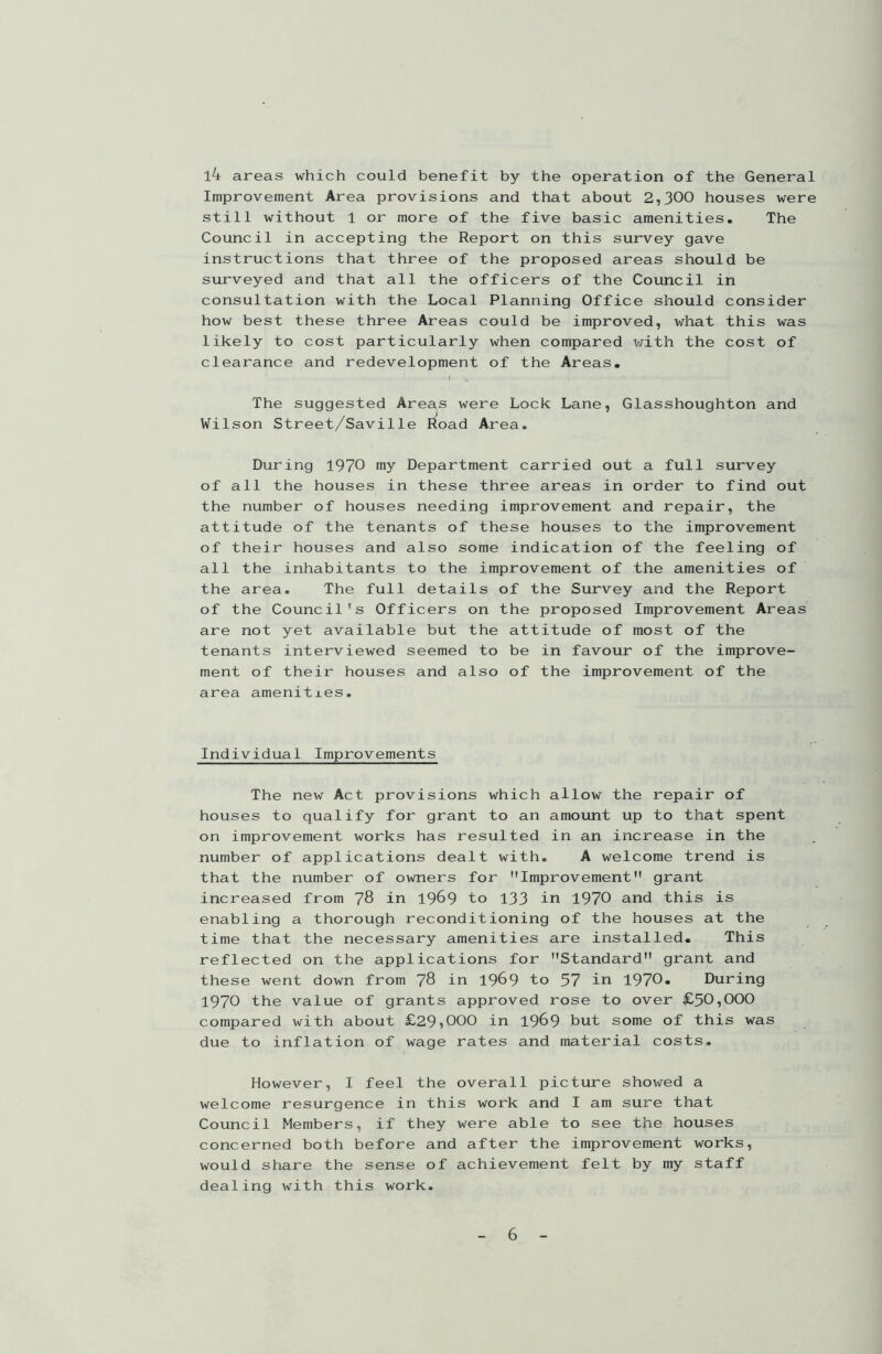 l4 areas which could benefit by the operation of the General Improvement Area provisions and that about 2,300 houses were still without 1 or more of the five basic amenities. The Council in accepting the Report on this survey gave instructions that three of the proposed areas should be surveyed and that all the officers of the Council in consultation with the Local Planning Office should consider how best these three Areas could be improved, what this was likely to cost particularly when compared with the cost of clearance and redevelopment of the Areas. The suggested Areas were Lock Lane, Glasshoughton and Wilson Street/Saville Road Area. During 1970 my Department carried out a full survey of all the houses in these three areas in order to find out the number of houses needing improvement and repair, the attitude of the tenants of these houses to the improvement of their houses and also some indication of the feeling of all the inhabitants to the improvement of the amenities of the area. The full details of the Survey and the Report of the Council's Officers on the proposed Improvement Areas are not yet available but the attitude of most of the tenants interviewed seemed to be in favour of the improve- ment of their houses and also of the improvement of the area amenities. Individual Improvements The new Act provisions which allow the repair of houses to qualify for grant to an amount up to that spent on improvement works has resulted in an increase in the number of applications dealt with. A welcome trend is that the number of owners for Improvement grant increased from 78 in 1969 to 133 in 1970 and this is enabling a thorough reconditioning of the houses at the time that the necessary amenities are installed. This reflected on the applications for Standard grant and these went down from 78 in 1969 to 57 in 1970. During 1970 the value of grants approved rose to over £50,000 compared with about £29,000 in 1969 but some of this was due to inflation of wage rates and material costs. However, I feel the overall picture showed a welcome resurgence in this work and I am sure that Council Members, if they were able to see the houses concerned both before and after the improvement works, would share the sense of achievement felt by my staff dealing with this work.