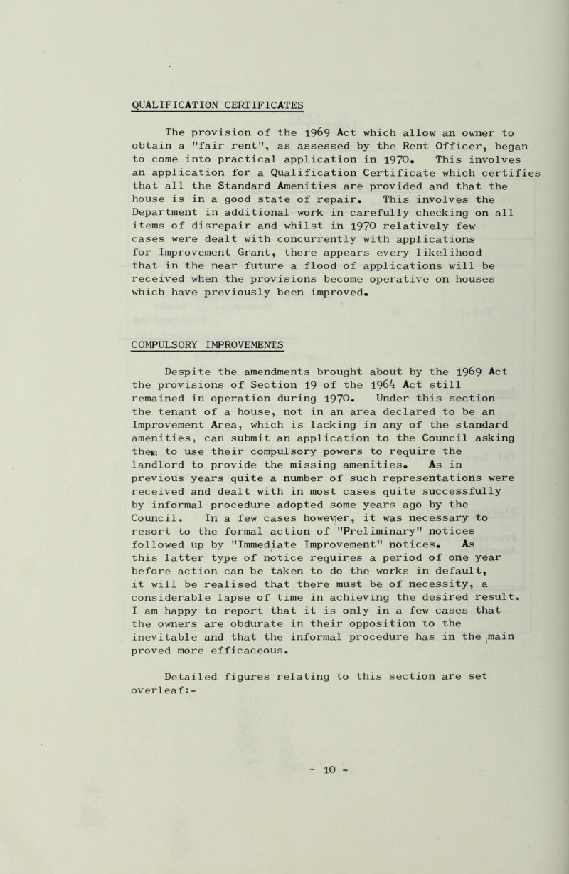 QUALIFICATION CERTIFICATES The provision of the 1969 Act which allow an owner to obtain a fair rent, as assessed by the Rent Officer, began to come into practical application in 1970. This involves an application for a Qualification Certificate which certifies that all the Standard Amenities are provided and that the house is in a good state of repair. This involves the Department in additional work in carefully checking on all items of disrepair and whilst in 1970 relatively few cases were dealt with concurrently with applications for Improvement Grant, there appears every likelihood that in the near future a flood of applications will be received when the provisions become operative on houses which have previously been improved. COMPULSORY IMPROVEMENTS Despite the amendments brought about by the 1969 Act the provisions of Section 19 of the 1964 Act still remained in operation during 1970. Under this section the tenant of a house, not in an area declared to be an Improvement Area, which is lacking in any of the standard amenities, can submit an application to the Council asking them to use their compulsory powers to require the landlord to provide the missing amenities. As in previous years quite a number of such representations were received and dealt with in most cases quite successfully by informal procedure adopted some years ago by the Council. In a few cases however, it was necessary to resort to the formal action of Preliminary notices followed up by Immediate Improvement notices. As this latter type of notice requires a period of one year before action can be taken to do the works in default, it will be realised that there must be of necessity, a considerable lapse of time in achieving the desired result. I am happy to report that it is only in a few cases that the owners are obdurate in their opposition to the inevitable and that the informal procedure has in the ^ain proved more efficaceous. Detailed figures relating to this section are set overleaf:-