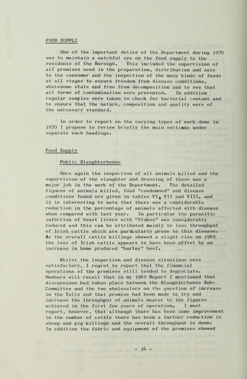 FOOD SUPPLY One of the important duties of the Department during 1970 was to maintain a watchful eye on the food supply to the residents of the Borough. This included the supervision of all premises used in the preparation, distribution and sale to the consumer and the inspection of the many kinds of foods at all stages to ensure freedom from disease conditions, wholesome state and free from decomposition and to see that all forms of contamination were prevented. In addition regular samples were taken to check for bacterial content and to ensure that the nature, composition and quality were of the necessary standard. In order to report on the varying types of work done in 1970 I propose to review briefly the main sections under separate such headings. Food Supply Public Slaughterhouse Once again the inspection of all animals killed and the supervision of the slaughter and dressing of these was a major job in the work of the Department. The detailed figures of animals killed, food condemned and disease conditions found are given in tables VI9 VII and VIII, and it is interesting to note that there was a considerable reduction in the percentage of animals affected with disease when compared with last year. In particular the parasitic infection of beast livers with flukes was considerably reduced and this can be attributed mainly to less throughput of Irish cattle which are particularly prone to this disease. As the overall cattle killings showed a slight rise on 1969 the loss of Irish cattle appears to have been offset by an increase in home produced barley beef. Whilst the inspection and disease situations were satisfactory, I regret to report that the financial operations of the premises still tended to depreciate. Members will recall that in my 1969 Report I mentioned that discussions had taken place between the Slaughterhouse Sub- committee and the two wholesalers on the question of increase in the Tolls and that promise had been made to try and increase the throughput of animals nearer to the figures achieved in the first few years of operation. I must report, however, that although there has been some improvement in the number of cattle there has been a further reduction in sheep and pig killings and the overall throughput is down. In addition the fabric and equipment of the premises showed