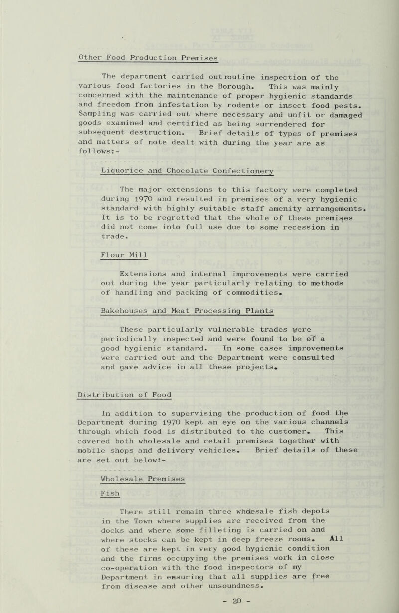 Other Food Production Premises The department carried out routine inspection of the various food factories in the Borough. This was mainly concerned with the maintenance of proper hygienic standards and freedom from infestation by rodents or insect food pests. Sampling was carried out where necessary and unfit or damaged goods examined and certified as being surrendered for subsequent destruction. Brief details of types of premises and matters of note dealt with during the year are as follows:- Liquorice and Chocolate Confectionery The major extensions to this factory were completed during 1970 and resulted in premises of a very hygienic standard with highly suitable staff amenity arrangements. It is to be regretted that the whole of these premises did not come into full use due to some recession in trade. Flour Mill Extensions and internal improvements were carried out during the year particularly relating to methods of handling and packing of commodities. Bakehouses and Meat Processing Plants These particularly vulnerable trades y/ere periodically inspected and were found to be of a good hygienic standard. In some cases improvements were carried out and the Department were consulted and gave advice in all these projects. Distribution of Food In addition to supervising the production of food the Department during 1970 kept an eye on the various channels through which food is distributed to the customer. This covered both wholesale and retail premises together with mobile shops and delivery vehicles. Brief details of these are set out below;- Wholesale Premises Fish There still remain three whdesale fish depots in the Town where supplies are received from the docks and where some filleting is carried on and where stocks can be kept in deep freeze rooms. All of these are kept in very good hygienic condition and the firms occupying the premises work in close co-operation with the food inspectors of my Department in ensuring that all supplies are free from disease and other unsoundness.