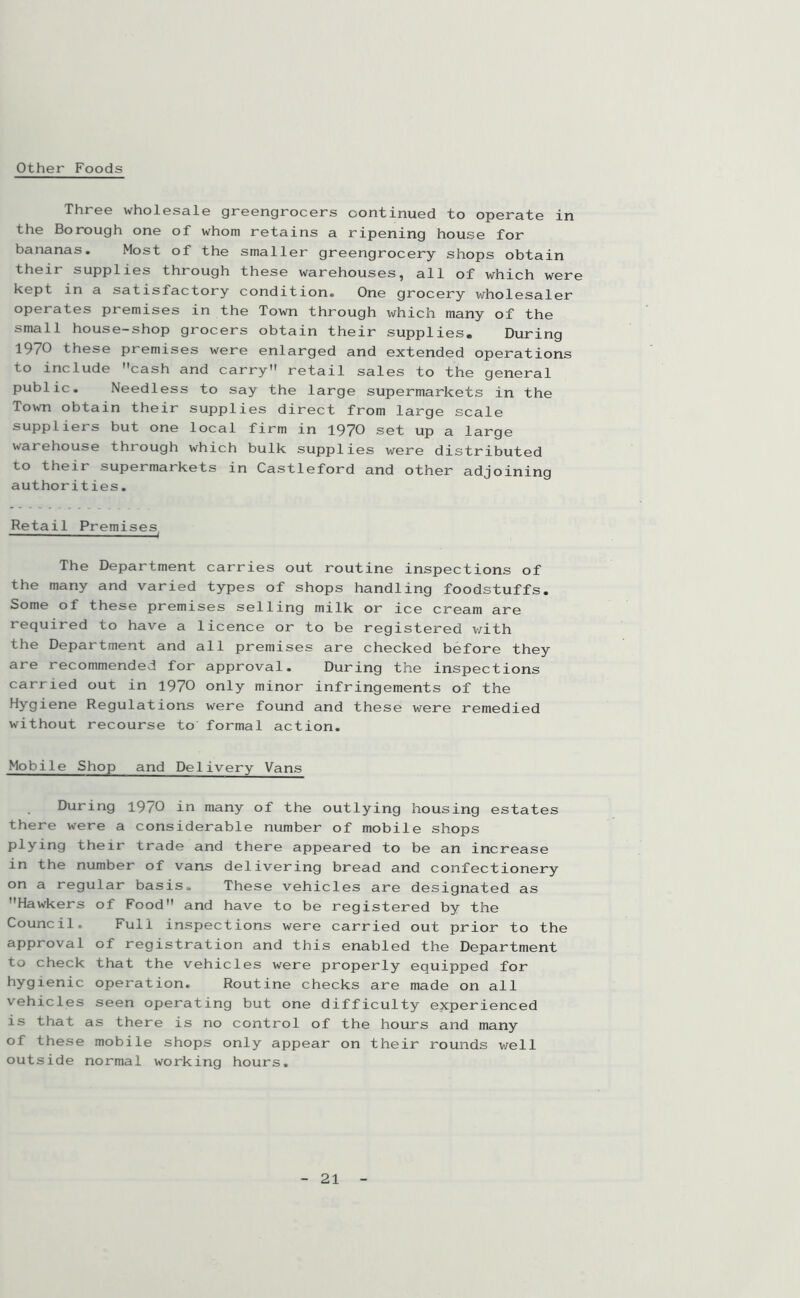 Other Foods Three wholesale greengrocers oontinued to operate in the Borough one of whom retains a ripening house for bananas. Most of the smaller greengrocery shops obtain their supplies through these warehouses, all of which were kept in a satisfactory condition. One grocery wholesaler operates premises in the Town through which many of the small house-shop grocers obtain their supplies. During 1970 these premises were enlarged and extended operations to include cash and carry retail sales to the general public. Needless to say the large supermarkets in the Town obtain their supplies direct from large scale suppliers but one local firm in 1970 set up a large warehouse through which bulk supplies were distributed to their supermarkets in Castleford and other adjoining authorities. Retail Premises^ The Department carries out routine inspections of the many and varied types of shops handling foodstuffs. Some of these premises selling milk or ice cream are required to have a licence or to be registered with the Department and all premises are checked before they are recommended for approval. During the inspections carried out in 1970 only minor infringements of the Hygiene Regulations were found and these were remedied without recourse to formal action. Mobile Shop and Delivery Vans During 19/0 in many of the outlying housing estates there were a considerable number of mobile shops plying their trade and there appeared to be an increase in the number of vans delivering bread and confectionery on a regular basis. These vehicles are designated as Hawkers of Food and have to be registered by the Council. Full inspections were carried out prior to the approval of registration and this enabled the Department to check that the vehicles were properly equipped for hygienic operation. Routine checks are made on all vehicles seen operating but one difficulty experienced is that as there is no control of the hours and many of these mobile shops only appear on their rounds well outside normal working hours.