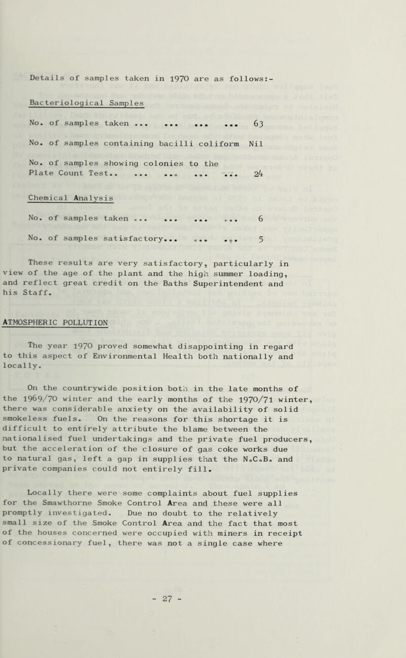 Details of samples taken in 1970 are as follows:- Bacteriological Samples No. of samples taken ... ... 63 No. of samples containing bacilli coliform Nil No. of samples showing colonies to the Plate Count Test ... -... 24 Chemical Analysis No. of samples taken ... 6 No. of samples satisfactory... e«. ,0. 5 These results are very satisfactory, particularly in view of the age of the plant and the high summer loading, and reflect great credit on the Baths Superintendent and his Staff. ATMOSPHERIC POLLUTION The year 1970 proved somewhat disappointing in regard to this aspect of Environmental Health both nationally and locally. On the countrywide position both in the late months of the 1969/70 winter and the early months of the 1970/71 winter, there was considerable anxiety on the availability of solid smokeless fuels. On the reasons for this shortage it is difficult to entirely attribute the blame between the nationalised fuel undertakings and the private fuel producers, but the acceleration of the closure of gas coke works due to natural gas, left a gap in supplies that the N„CaB0 and private companies could not entirely fill. Locally there were some complaints about fuel supplies for the Smawthorne Smoke Control Area and these were all promptly investigated. Due no doubt to the relatively small size of the Smoke Control Area and the fact that most of the houses concerned were occupied with miners in receipt of concessionary fuel, there was not a single case where