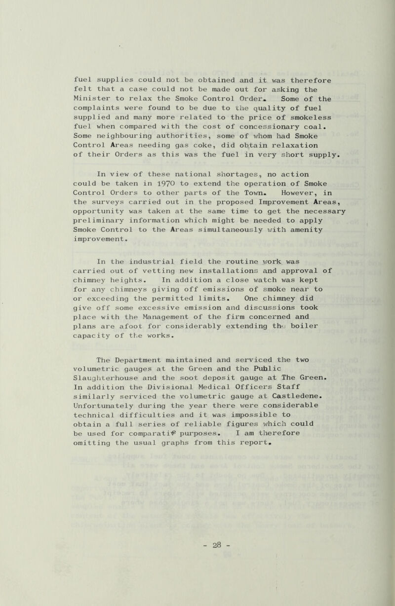 fuel supplies could not be obtained and it was therefore felt that a case could not be made out for asking the Minister to relax the Smoke Control Order. Some of the complaints were found to be due to the quality of fuel supplied and many more related to the price of smokeless fuel when compared with the cost of concessionary coal. Some neighbouring authorities, some of whom had Smoke Control Areas needing gas coke, did ob,tain relaxation of their Orders as this was the fuel in very short supply. In view of these national shortages, no action could be taken in 1970 to extend the operation of Smoke Control Orders to other parts of the Town. However, in the surveys carried out in the proposed Improvement Areas, opportunity was taken at the same time to get the necessary preliminary information which might be needed to apply Smoke Control to the Areas simultaneously with amenity improvement. In the industrial field the routine work was carried out of vetting new installations and approval of chimney heights. In addition a close watch was kept for any chimneys giving off emissions of smoke near to or exceeding the permitted limits. One chimney did give off some excessive emission and discussions took place with the Management of the firm concerned and plans are afoot for considerably extending th<_± boiler capacity of the works. The Department maintained and serviced the two volumetric gauges at the Green and the Puhlic Slaughterhouse and the soot deposit gauge at The Green. In addition the Divisional Medical Officers Staff similarly serviced the volumetric gauge at Castledene. Unfortunately during the year there were considerable technical difficulties and it was impossible to obtain a full series of reliable figures which could be used for comparati# purposes. I am therefore omitting the usual graphs from this report.