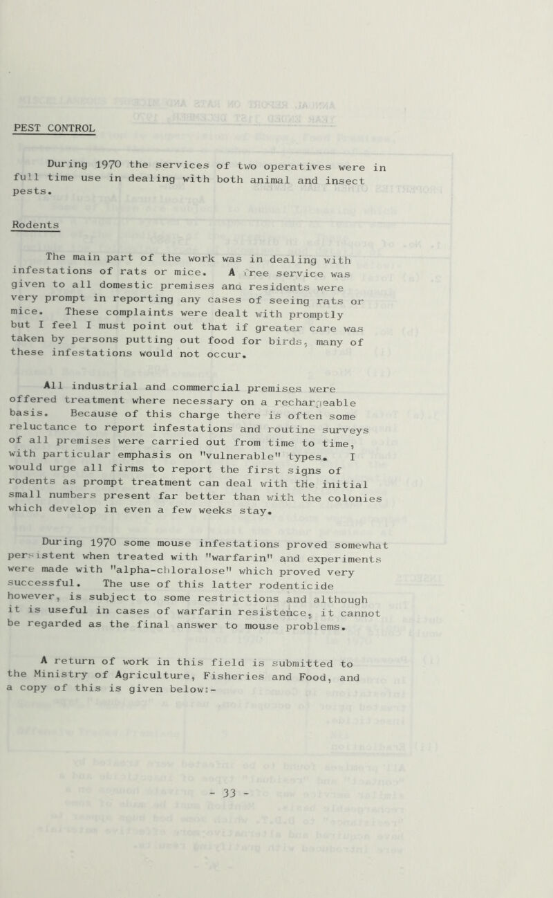 PEST CONTROL During 1970 the services of two operatives were in fu11 time use in dealing with both animal and insect pests. Rodents The main part of the work was in dealing with infestations of rats or mice. A Tree service was given to all domestic premises ana residents were very prompt in reporting any cases of seeing rats or mice. These complaints were dealt with promptly but I feel I must point out that if greater care was taken by persons putting out food for birds, many of these infestations would not occur. All industrial and commercial premises were offered treatment where necessary on a rechargeable basis. Because of this charge there is often some reluctance to report infestations and routine surveys of all premises were carried out from time to time, with particular emphasis on vulnerable types. I would urge all firms to report the first signs of rodents as prompt treatment can deal with the initial small numbers present far better than with the colonies which develop in even a few weeks stay. During 1970 some mouse infestations proved somewhat per - istent when treated with warfarin and experiments were made with alpha—chloralose which proved very successful. The use of this latter rodenticide however, is subject to some restrictions and although it is useful in cases of warfarin resistance, it cannot be regarded as the final answer to mouse problems. A return of work in this field is submitted to the Ministry of Agriculture, Fisheries and Food, and a copy of this is given below:-