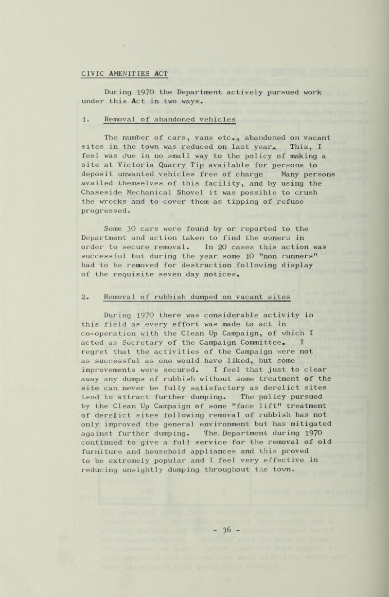 CIVIC AMENITIES ACT During 1970 the Department actively pursued work under this Act in two ways. 1. Removal of abandoned vehicles The number of cars, vans etc., abandoned on vacant sites in the town was reduced on last year. This, I feel was due in no small way to the policy of making a site at Victoria Quarry Tip available for persons to deposit unwanted vehicles free of charge Many persons availed themselves of this facility, and by using the Chaseside Mechanical Shovel it was possible to crush the wrecks and to cover them as tipping of refuse progressed. Some 30 cars were found by or reported to the Department and action taken to find the owners in order to secure removal. In 20 cases this action was successful but during the year some 10 non runners had to be removed for destruction following display of the requisite seven day notices. 2. Removal of rubbish dumped on vacant sites During 1970 there was considerable activity in this field as every effort was made to act in co-operation with the Clean Up Campaign, of x/hich I acted as Secretary of the Campaign Committee. I regret that the activities of the Campaign were not as successful as one would have liked, but some improvements were secured. I feel that just to clear away any dumps of rubbish without some treatment of the site can never be fully satisfactory as derelict sites tend to attract further dumping. The policy pursued by the Clean Up Campaign of some face lift treatment of derelict sites following removal of rubbish has not only improved the general environment but has mitigated against further dumping. The Department during 1970 continued to give a full service for the removal of old furniture and household appliances and this proved to be extremely popular and I feel very effective in reducing unsightly dumping throughout the town->