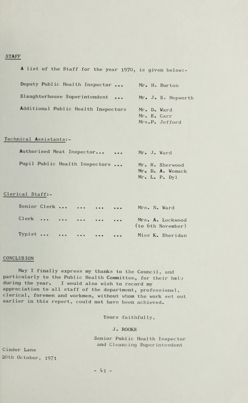 STAFF A list of the Staff for the year 1970, is given below:- Deputy Public Health Inspector ... Slaughterhouse Superintendent ... Additional Public Health Inspectors Mr. Ho Burton Mr. J. So Hepworth Mr. D. Ward Mr. E. Carr Mrs.P. Jefford Technical Assistants;- Authorised Meat Inspector... ... Pupil Public Health Inspectors ... Mr. J. Ward Mr. R. Sherwood Mr. D. A. Womack Mr. L. P. Dyl Clerical Staff:- Senior Clerk Clerk Typist ... Mrs. N. Ward Mrs. A. Lockwood (to 6th November) Mi ss K. Sheridan CONCLUSION May I finally express my thanks to the Council, and particularly to the Public Health Committee, for their help during the year. I would also wish to record my appreciation to all staff of the department, professional, clerical, foremen and workmen, without whom the work set out earlier in this report, could not have been achieved. Yours faithfully, Jo ROOKE Senior Public Health Inspector and Cleansing Superintendent Cinder Lane 20th October, 1971