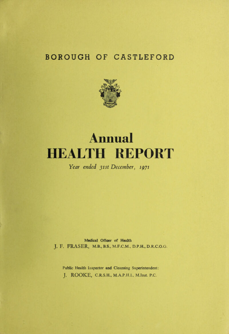 BOROUGH OF CASTLEFORD Annual HEALTH REPORT Year ended 31st December, igyi Medical Officer of Health J. F. FRASER, M.B., B.S., M.F.C.M., D.P.H., D.R.C.O.G. Public Health Inspector and Cleansing Superintendent: J. ROOKE, C.R.S.H., M.A.P.H.L, M.Inst. P.C.