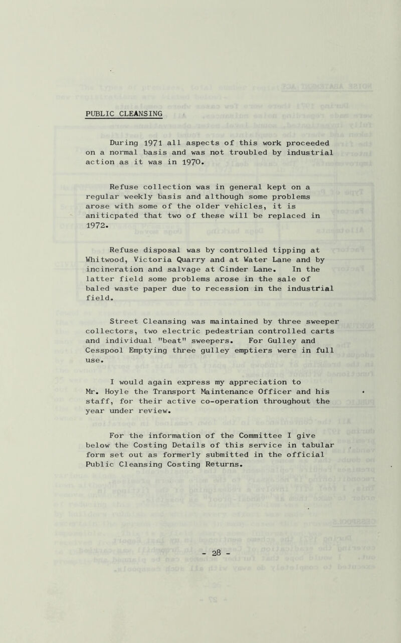 PUBLIC CLEANSING During 1971 all aspects of this work proceeded on a normal basis and was not troubled by industrial action as it was in 1970. Refuse collection was in general kept on a regular weekly basis and although some problems arose with some of the older vehicles, it is aniticpated that two of these will be replaced in 1972. Refuse disposal was by controlled tipping at Whitwood, Victoria Quarry and at Water Lane and by incineration and salvage at Cinder Lane. In the latter field some problems arose in the sale of baled waste paper due to recession in the industrial field. Street Cleansing was maintained by three sweeper collectors, two electric pedestrian controlled carts and individual beat sweepers. For Gulley and Cesspool Emptying three gulley emptiers were in full use. I would again express my appreciation to Mr. Hoyle the Transport Maintenance Officer and his staff, for their active co-operation throughout the year under review. For the information of the Committee I give below the Costing Details of this service in tabular form set out as formerly submitted in the official Public Cleansing Costing Returns.