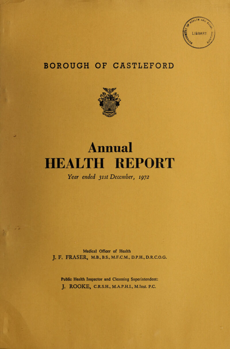 BOROUGH OF CASTLEFORD Annual HEALTH REPORT Year ended jist December, igyz Medical Officer of Health J. F. FRASER, M.B., B.S., M.F.C.M., D.P.H., D.R.C.O.G. Public Health Inspector and Cleansing Superintendent: J. ROOKE, C.R.S.H., M.A.P.H.I., M.Inst. P.C.