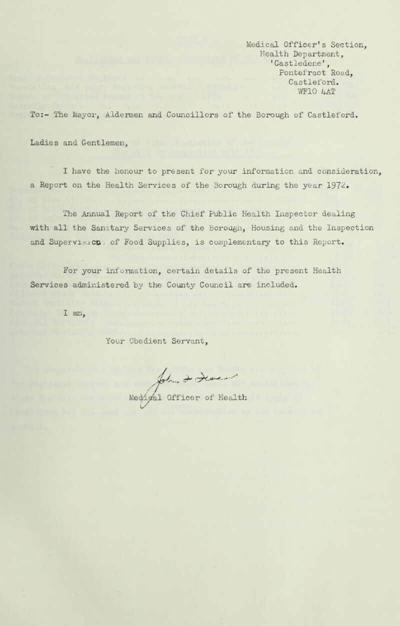 Medical Officer's Section, Health Department, 'Castledene', Pontefract Road, Castleford. WIO 4AT To;- The Mayor, Alderaen and Councillors of the Borough of Castleford. Ladies and G-entlemen, I have the honour to present for your information and consideration, a Report on the Health Services of the Borough during the year 197^* The Annual Report of the Chief Public Health Inspector dealing with all the Sanitary Services of the Borougn, Housing and the Inspection and Supervisecn, of Food Supplies, is complementary to this Report. For your information, certain details of the present Health Services administered by the County Council are included. I am Your Obedient Servant, Medicz^l Officer of Health