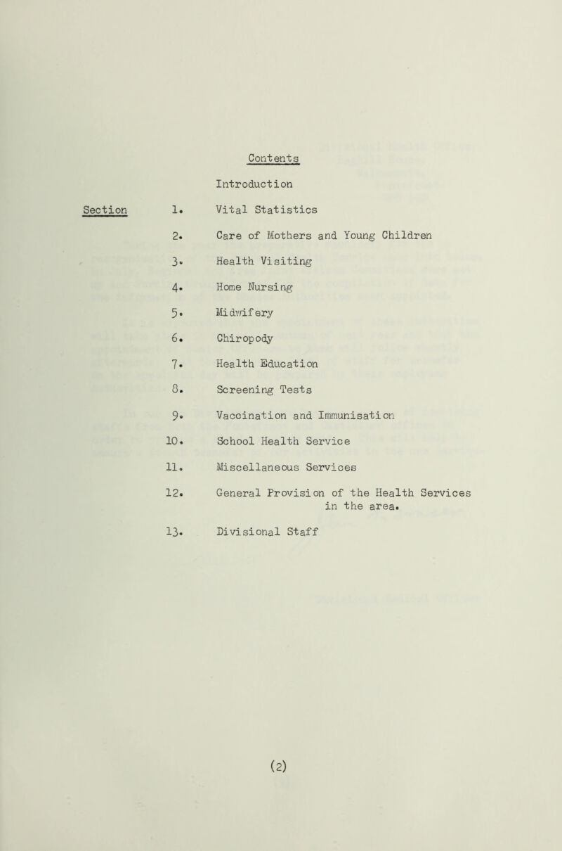 Contents Section Introduction 1. Vital Statistics 2. Care of Mothers and Young Children Health Visiting 4* Home Nursing 5* Midv/ifery 6. Chiropody 7. Health Education 8. Screening Tests 9» Vaccination and Immunisation 10. School Health Service 11. Miscellaneous Services 12. General Provision of the Health Services in the area. 13. Divisional Staff (2)
