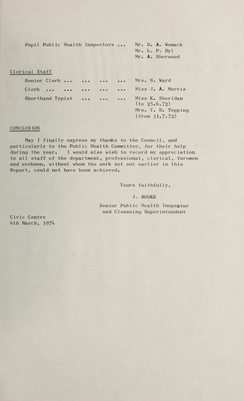 Pupil Public Health Inspectors ... Mr. D. A. Womack Mr. Lo P,, Dyl Mr. A. Sherwood Clerical Staff Senior Clerk ... Clerk ... ... Shorthand Typist CONCLUSION Mrs. N. Ward Miss J. A. Morris Miss K. Sheridan (to 25.6.72) Mrs. Y. D. Topping (from 31.7.72) May I finally express my thanks to the Council, and particularly to the Public Health Committee, for their help during the year. I would also wish to record my appreciation to all staff of the department, professional, clerical, foremen and workmen, without whom the work set out earlier in this Report, could not have been achieved. Yours faithfully. Civic Centre 4th March, 1974 Jo ROOKE Senior Public Health Inspegtor and Cleansing Superintendent