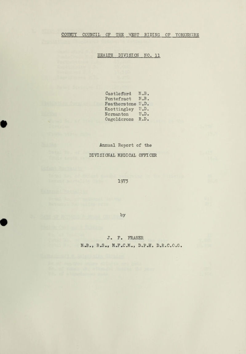 COUHTY COUNCIL OF THE v/EST RIDING OF YORKSHIRE HEALTH DIVISION NO. 11 Castleffbrd M.B. Pontefract M.B. Featherstone U.B. Knottingley U.D. Norman ton TJ.D, Osgoldcross R.D. Annual Report of the DIVISIONAL MEDICAL OFFICER 1973 J. F. FRASER MJB., B.S.., M.F.C.M., D.P.E. D.R.C.O.G.