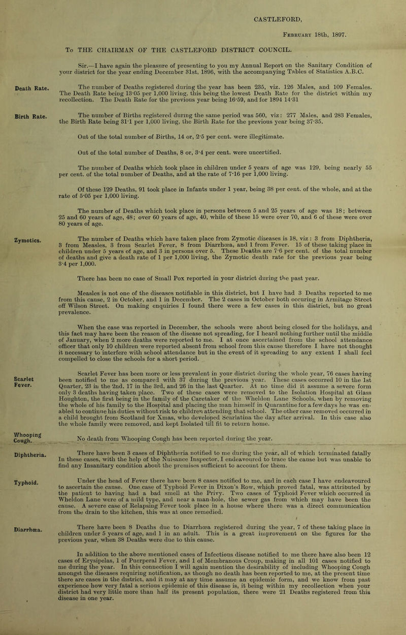 CASTLEFORD, February 18th, 1897. Death Rate. To THE CHAIRMAN OF THE CASTLEFORD DISTRICT COUNCIL. Sir.—I have again the pleasure of presenting to you my Annual Report on the Sanitary Condition of your district for the year ending December 31st, 1896, with the accompanying Tables of Statistics A.B.C. The number of Deaths registered during the year has been 235, viz. 126 Males, and 109 Females. The Death Rate being 13'0.5 per 1,000 living, this being the lowest Death Rate for the district within my recollection. The Death Rate for the previous year being 16'59, and for 1894 14’31 Birth Rate. The number of Births registered during the same period was 560, viz: 277 Males, and 283 Females, the Birth Rate being 31T per 1,000 living, the Birth Rate for the previous year being 37'35. Out of the total number of Births, 14 or, 2’5 per cent, were illegitimate. Out of the total number of Deaths, 8 or, 3‘4 per cent, were uncertified. The number of Deaths which took place in children under 5 years of age was 129, being nearly 55 per cent, of the total number of Deaths, and at the rate of 7T6 per 1,000 living. Of these 129 Deaths, 91 took place in Infants under 1 year, being 38 per cent, of the whole, and at the rate of 5‘05 per 1,000 living. The number of Deaths which took place in persons between 5 and 25 years of age was 18; between 25 and 60 years of age, 48; over 60 years of age, 40, while of these 15 were over 70, and 6 of these were over 80 years of age. Zymotics. The number of Deaths which have taken place from Zymotic diseases is 18, viz : 3 from Diphtheria, 3 from Measles, 3 from Scarlet Fever, 8 from Diarrhoea, and 1 from Fever. 15 of these taking place in children under 5 years of age, and 3 in persons over 5. These Deaths are 7‘6 per cent, of the total number of deaths and give a death rate of 1 per 1,000 living, the Zymotic death rate for the previous year being 3’4 per 1,000. There has been no case of Small Pox reported in your district during the past year. Measles is not one of the diseases notifiable in this district, but I have had 3 Deaths reported to me from this cause, 2 in October, and 1 in December. The 2 cases in October both occuring in Armitage Street off Wilson Street. On making enquiries I found there were a few cases in this district, but no great prevalence. When the case was reported in December, the schools were about being closed for the holidays, and this fact may have been the reason of the disease not spreading, for I heard nothing further until the middle of January, when 2 more deaths were reported to me. I at once ascertained from the school attendance officer that only 10 children were reported absent from school from this cause therefore I have not thought it necessary to interfere with school attendance but in the event of it spreading to any extent I shall feel compelled to close the schools for a short period. Scarlet Fever. Scarlet Fever has been more or less prevalent in your district during the whole year, 76 cases having been notified to me as compared with 37 during the previous year. These cases occurred 10 in the 1st Quarter, 23 in the 2nd, 17 in the 3rd, and 26 in the last Quarter. At no time did it assume a severe form only 3 deaths having taken place. Two of these cases were removed to the Isolation Hospital at Glass Houghton, the first being in the family of the Caretaker of the Wheldon Lane Schools, when by removing the whole of his family to the Hospital and placing the man himself in Quarantine for a few days he was en- abled to continue his duties without risk to children attending that school. The other case removed occurred in a child brought from Scotland for Xmas, who developed Scarlatina the day after arrival. In this case also the whole family were removed, and kept Isolated till fit to return home. Whooping Cough. No death from Whooping Cough has been reported during the year. Diphtheria. There have been 3 cases of Diphtheria notified to me during the year, all of which terminated fatally In these cases, with the help of the Nuisance Inspector, I endeavoured to trace the cause but was unable to find any Insanitary condition about the premises sufficient to account for them. Typhoid. Under the head of Fever there have been 8 cases notified to me, and in each case I have endeavoured to ascertain the cause. One case of Typhoid Fever in Dixon’s Row, which proved fatal, was attributed by the patient to having had a bad smell at the Privy. T^vo cases of Typhoid Fever which occurred in Wheldon Lane were of a mild type, and near a man-hole, the sewer gas from which may have been the cause. A severe case of Relapsing Fever took place in a house where there was a direct communication from the drain to the kitchen, this was at once remedied. Diarrhoea. There have been 8 Deaths due to Diarrhoea registered during the year, 7 of these taking place in children under 5 years of age, and 1 in an adult. This is a great improvement on the figures for the previous year, when 38 Deaths were due to this cause. In addition to the above mentioned cases of Infectious disease notified to me there have also been 12 cases of Erysipelas, 1 of Puerperal Fever, and 1 of Membranous Croup, making in all 101 cases notified to me during the year. In this connection I will again mention the desirability of including Whooping Cough amongst the diseases requiring notification, as though no death has been reported to me, at the present time there are cases in the district, and it may at any time assume an epidemic form, and we know from past experience how very fatal a serious epidemic of this disease is, it being within my recollection when your district had very little more than half its present population, there were 21 Deaths registered from this disease in one year.