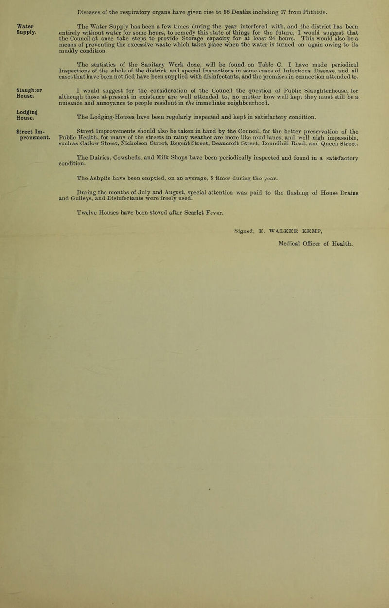 Diseases of the respiratory organs have given rise to 56 Deaths including 17 from Phthisis. Water Supply. Slaughter House. Lodging House. Street Im- provement. The Water Supply has been a few times during the year interfered with, and the district has been entirely without water for some hours, to remedy this state of things for the future, I would suggest that the Council at once take steps to provide Storage capacity for at least 24 hours. This would also he a means of preventing the excessive waste which takes place when the water is turned on again owing to its muddy condition. The statistics of the Sanitary Work done, will be found on Table C. I have made periodical Inspections of the whole of the district, and special Inspections in some cases of Infectious Disease, and all cases that have been notified have been supplied with disinfectants, and the premises in connection attended to. I would suggest for the consideration of the Council the question of Public Slaughterhouse, for although those at present in existence are well attended to, no matter how well kept they must still be a nuisance and annoyance to people resident in the immediate neighbourhood. The Lodging-Houses have been regularly inspected and kept in satisfactory condition. Street Improvements should also be taken in hand by the Council, for the better preservation of the Public Health, for many of the streets in rainy weather are more like mud lanes, and well nigh impassible, such as Catlow Street, Nicholson Street, Regent Street, Beancroft Street, Roundhill Road, and Queen Street. The Dairies, Cowsheds, and Milk Shops have been periodically inspected and found in a satisfactory condition. The Ashpits have been emptied, on an average, 5 times during the year. During the months of July and August, special attention was paid to the flushing of House Drains and Gulleys, and Disinfectants were freely used. Twelve Houses have been stoved after Scarlet Fever. Signed, E. WALKER KEMP, Medical Officer of Health.