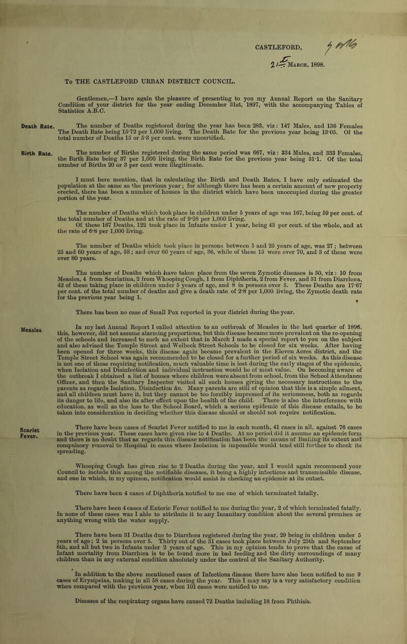 CASTLEFOED, Death Rate. Birth Rate. Measles. Scarlet Fever. % /-^T March, 1898. To THE CASTLEFOED UEBAN DISTEICT COUNCIL. Gentlemen,—I have again the pleasure of presenting to you my Annual Eeport on the Sanitary Condition of your district for the year ending December 31st, 1897, with the accompanying Tables of Statistics A.B.C. The number of Deaths registered during the year has been 283, viz: 147 Males, and 136 Females The Death Eate being 15‘72 per 1,000 living. The Death Eate for the previous year being 13'05. Of the total number of Deaths 15 or 5‘3 per cent, were uncertified. The number of Births registered during the same period was 667, viz : 334 Males, and 333 Females, the Birth Eate being 37 per 1,000 living, the Birth Eate for the previous year being 31’1. Of the total number of Births 20 or 3 per cent were illegitimate. I must here mention, that in calculating the Birth and Death Eates, I have only estimated the population at the same as the previous year ; for although there has been a certain amount of new property erected, there has been a number of houses in the district which have been unoccupied during the greater portion of the year. The number of Deaths which took place in children under 5 years of age was 167, being 59 per cent, of the total number of Deaths and at the rate of 9’28 per 1,000 living. Of these 167 Deaths, 122 took place in Infants under 1 year, being 43 per cent, of the whole, and at the rate of 6'8 per 1,000 living. The number of Deaths which took place in persons between 5 and 25 years of age, was 27 ; between 25 and 60 years of age, 53 ; and over 60 years of age, 36, while of these 15 were over 70, and 3 of these were over 80 years. The number of Deaths which have taken place from the seven Zymotic diseases is 50, viz : 10 from Measles, 4 from Scarlatina, 2 from Whooping Cough, 1 from Diphtheria, 2 from Fever, and 31 from Diarrhoea, 42 of these taking place in children under 5 years of age, and 8 in persons over 5. These Deaths are 17'67 per cent, of the total number of deaths and give a death rate of 2’8 per 1,000 living, the Zymotic death rate for the previous year being 1. ^ There has been no case of Small Pox reported in your district during the year. In my last Annual Eeport I called attention to an outbreak of Measles in the last quarter of 1896. this, however, did not assume alarming proportions, but this disease became more prevalent on the re-opening of the schools and increased to such an extent that in March I made a special report to you on the subject and also advised the Temple Street and Welbeck Street Schools to be closed for six weeks. After having been opened for three weeks, this disease again became prevalent in the Eleven Acres district, and the Temple Street School was again recommended to be closed for a further period of six weeks. As this disease is not one of those requiring notification, much valuable time is lost during the early stages of the epidemic, when Isolation and Disinfection and individual instruction would be of most value. On becoming aware of the outbreak I obtained a list of houses where children were absent from school, from the School Attendance Officer, and then the Sanitary Inspector visited all such houses giving the necessary instructions to the parents as regards Isolation, Disinfection &c. Many parents are still of opinion that this is a simple ailment, and all children must have it, but they cannot be too forcibly impressed of its seriousness, both as regards its danger to life, and also its after effect upon the health of the child. There is also the interference with education, as well as the loss to the School Board, which a serious epidemic of this disease entails, to be taken into consideration in deciding whether this disease should or should not require notification. There have been cases of Scarlet Fever notified to me in each month, 41 cases in all, against 76 cases in the previous year. These cases have given rise to 4 Deaths. At no period did it assume an epidemic form and there is no doubt that as regards this disease notification has been the means of limiting its extent and compulsory removal to Hospital in cases where Isolation is impossible would tend still further to check its spreading. Whooping Cough has given rise to 2 Deaths during the year, and I would again recommend your Council to include this among the notifiable diseases, it being a highly infectious and transmissible disease, and one in which, in my opinion, notification would assist in checking an epidemic at its outset. There have been 4 cases of Diphtheria notified to me one of which terminated fatally. There have been 4 cases of Enteric Fever notified to me during the year, 2 of which terminated fatally. In none of these cases was I able to attribute it to any Insanitary condition about the several premises or anything wrong with the water supply. There have been 31 Deaths due to Diarrhoea registered during the year, 29 being in children under 5 years of age; 2 in persons over 5. Thirty out of the 31 cases took place between July 25th and September 6th, and all but two in Infants under 2 years of age. This in my opinion tends to prove that the cause of Infant mortality from Diarrhoea is to be found more in bad feeding and the dirty surroundings of many children than in any external condition absolutely under the control of the Sanitary Authority. In addition to the above mentioned cases of Infectious disease there have also been notified to me 9 cases of Erysipelas, making in all 58 cases during the year. This I may say is a very satisfactory condition when compared with the previous year, when 101 cases were notified to me. Diseases of the respiratory organs have caused 72 Deaths including 18 from Phthisis.